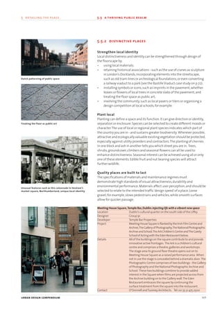 5.5.2 distinctive places
Strengthen local identity
Local distinctiveness and identity can be strengthened through design of
the floorscape by:
• using local materials;
• retaining historical associations - such as the use of cranes as sculpture
in London’s Docklands,incorporating elements into the streetscape,
such as old tram-lines or archeological foundations,or even converting
a railway viaduct to a park (see the BastilleViaduct case study on p.72);
• installing symbols or icons,such as imprints in the pavement,whether
leaves or flowers of local trees in concrete slabs of the pavement,and
treating the floor space as public art;
• involving the community,such as local pavers or tilers or organising a
design competition at local schools,for example.
Plant local
Planting can define a space and its function.It can give direction or identity,
separation or enclosure.Species can be selected to create different moods or
character.The use of local or regional plant species indicates which part of
the country you are in - and sustains greater biodiversity. Wherever possible,
attractive and ecologically valuable existing vegetation should be protected,
especially against utility providers and contractors.The planting of cherries
in one block and ash in another tells you which street you are in. Trees,
shrubs,groundcover,climbers and seasonal flowers can all be used to
enhance distinctiveness.Seasonal interest can be achieved using all or only
one of these elements.Edible fruit and nut bearing species will attract
further wildlife.
Quality places are built to last
The specifications of materials and maintenance regimes must
demonstrate high standards of visual attractiveness,durability and
environmental performance.Materials affect user perception,and should be
selected to relate to the intended traffic‘design speed’of a place.Loose
gravel,for example,slows pedestrians and vehicles,while smooth surfaces
allow for quicker passage.
Meeting House Square,Temple Bar,Dublin:Injecting life with a vibrant new space
Location Dublin’s cultural quarter on the south side of the Liffey
Designer Group 91
Developer Temple Bar Properties
Project MeetingHouseSquareisflankedbytheIrishFilmCentreand
Archive,TheGalleryofPhotography,TheNationalPhotographic
ArchiveandSchool,TheArkChildren’sCentreandTheGaiety
SchoolofActingwiththeEdenRestaurantbelow.
Details All of the buildings on the square contribute to and provide
innovative active frontages. The Ark is a children’s cultural
centre and comprises a theatre,galleries and workshops.
The stage area its ground floor theatre opens out on to
Meeting House Square as a raised performance area. When
not in use the stage is concealed behind a dramatic door. The
Photographic Centre comprises of two buildings - the Gallery
of Photography and the National Photographic Archive and
School. These two buildings combine to provide added
interest in the Square when films are projected across from
the Archive building on to the Gallery wall.The Eden
Restaurant embraces the square by continuing the
surface treatment from the square into the restaurant.
Contact O’Donnell andTuomey Architects. Tel:00 35 31 475 2500
urban design compendium 101
5 detailing the place 5.5 a thriving public realm
Dutch patterning of public space
Treating the floor as public art
Unusual features such as this colonnade in Hexham’s
market square, Northumberland, unique local identity
22375H urban design MASTER:22375H urban design MASTER 01/08/2007 10:25 Page 101
 