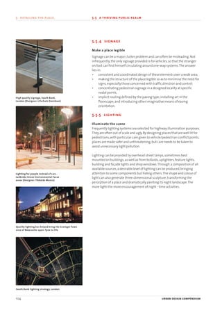 5.5.4 signage
Make a place legible
Signage can be a major clutter problem and can often be misleading.Not
infrequently,the only signage provided is for vehicles,so that the stranger
on foot can find himself circulating around one-way systems.The answer
lies in:
• consistent and coordinated design of these elements over a wide area;
• making the structure of the place legible so as to minimise the need for
signs,especially those concerned with traffic direction and control;
• concentrating pedestrian signage in a designed locality at specific
nodal points;
• implicit routing defined by the paving type;installing art in the
floorscape;and introducing other imaginative means of easing
orientation.
5.5.5 lighting
Illuminate the scene
Frequently lighting systems are selected for highway illumination purposes.
They are often out of scale and ugly.By designing places that are well lit for
pedestrians,with particular care given to vehicle/pedestrian conflict points,
places are made safer and unthreatening,but care needs to be taken to
avoid unnecessary light pollution.
Lighting can be provided by overhead street lamps,sometimes best
mounted on buildings,as well as from bollards,uplighters,feature lights,
building and façade lights and shop windows.Through a composition of all
available sources,a desirable level of lighting can be produced,bringing
attention to some components but hiding others.The shape and colour of
light can also generate three-dimensional sculpture,transforming the
perception of a place and dramatically painting its night landscape.The
more light-the more encouragement of night - time activities.
104 urban design compendium
5 detailing the place 5.5 a thriving public realm
Quality lighting has helped bring the Grainger Town
area of Newcastle-upon-Tyne to life
South Bank lighting strategy, London
High quality signage, South Bank,
London (Designer: Lifschutz Davidson)
Lighting for people instead of cars -
Ladbroke Grove Environmental Focus
areas (Designer: Tibbalds Monro)
22375H urban design MASTER:22375H urban design MASTER 01/08/2007 10:26 Page 104
 