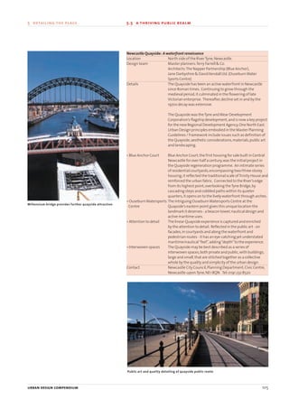 urban design compendium 105
5 detailing the place 5.5 a thriving public realm
urban design compendium 105
Newcastle Quayside: A waterfront renaissance
Location North side of the RiverTyne,Newcastle.
Design team Master planners:Terry Farrell & Co.
Architects:The Napper Partnership (Blue Anchor),
Jane Darbyshire & David Kendall Ltd.(OuseburnWater
Sports Centre)
Details The Quayside has been an active waterfront in Newcastle
since Roman times. Continuing to grow through the
medieval period,it culminated in the flowering of late
Victorian enterprise. Thereafter,decline set in and by the
1970s decay was extensive.
The Quayside was theTyne andWear Development
Corporation’s flagship development,and is now a key project
for the new Regional Development Agency,One North East.
Urban Design principles embodied in the Master Planning
Guidelines / Framework include issues such as definition of
the Quayside,aesthetic considerations,materials,public art
and landscaping.
• Blue Anchor Court Blue Anchor Court,the first housing for sale built in Central
Newcastle for over half a century,was the initial project in
the Quayside regeneration programme. An intimate series
of residential courtyards,encompassing two/three storey
housing,it reflected the traditional scale ofTrinity House and
reinforced the urban fabric. Connected to the River’s edge
from its highest point,overlooking theTyne Bridge,by
cascading steps and cobbled paths within its quieter
quarters,it opens on to the lively waterfront through arches.
• OuseburnWatersports The intriguing OuseburnWatersports Centre at the
Centre Quayside’s eastern point gives this unique location the
landmark it deserves - a beacon tower,nautical design and
active maritime uses.
• Attention to detail The linear Quayside experience is captured and enriched
by the attention to detail. Reflected in the public art - on
facades,in courtyards and along the waterfront and
pedestrian routes - it has an eye-catching yet understated
maritime/nautical“feel”,adding“depth”to the experience.
• Interwoven spaces The Quayside may be best described as a series of
interwoven spaces,both private and public,with buildings,
large and small,that are stitched together as a collective
whole by the quality and simplicity of the urban design.
Contact Newcastle City Council,Planning Department,Civic Centre,
Newcastle-upon-Tyne,NE1 8QN Tel:0191 232 8520
Public art and quality detailing of quayside public realm
Millennium bridge provides further quayside attraction
22375H urban design MASTER:22375H urban design MASTER 01/08/2007 10:26 Page 105
 