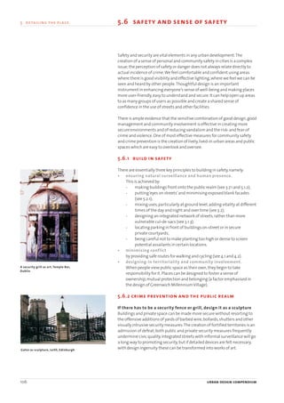 106 urban design compendium
5 detailing the place 5.6 safety and sense of safety
Safety and security are vital elements in any urban development.The
creation of a sense of personal and community safety in cities is a complex
issue;the perception of safety or danger does not always relate directly to
actual incidence of crime.We feel comfortable and confident using areas
where there is good visibility and effective lighting,where we feel we can be
seen and heard by other people.Thoughtful design is an important
instrument in enhancing everyone’s sense of well-being and making places
more user-friendly,easy to understand and secure.It can help open up areas
to as many groups of users as possible and create a shared sense of
confidence in the use of streets and other facilities.
There is ample evidence that the sensitive combination of good design,good
management and community involvement is effective in creating more
secure environments and of reducing vandalism and the risk- and fear-of
crime and violence.One of most effective measures for community safety
and crime prevention is the creation of lively,lived-in urban areas and public
spaces which are easy to overlook and oversee.
5.6.1 build in safety
There are essentially three key principles to building in safety,namely:
• ensuring natural surveillance and human presence.
This is achieved by:
- making buildings front onto the public realm (see 3.7.1 and 5.1.2);
- putting‘eyes on streets’and minimising exposed blank facades
(see 5.2.1);
- mixing uses,particularly at ground level,adding vitality at different
times of the day and night and over time (see 3.2);
- designing an integrated network of streets,rather than more
vulnerable cul-de-sacs (see 3.1.3);
- locating parking in front of buildings on-street or in secure
private courtyards;
- being careful not to make planting too high or dense to screen
potential assailants in certain locations.
• minimising conflict
by providing safe routes for walking and cycling (see 4.1 and 4.2).
• designing-in territoriality and community involvement.
When people view public space as their own,they begin to take
responsibility for it.Places can be designed to foster a sense of
ownership,mutual protection and belonging (a factor emphasised in
the design of Greenwich MillenniumVillage).
5.6.2 crime prevention and the public realm
If there has to be a security fence or grill, design it as a sculpture
Buildings and private space can be made more secure without resorting to
the offensive additions of yards of barbed wire,bollards,shutters and other
visually intrusive security measures.The creation of fortified territories is an
admission of defeat;both public and private security measures frequently
undermine civic quality.Integrated streets with informal surveillance will go
a long way to promoting security,but if detailed devices are felt necessary,
with design ingenuity these can be transformed into works of art.Gates as sculpture, Leith, Edinburgh
A security grill as art, Temple Bar,
Dublin
22375H urban design MASTER:22375H urban design MASTER 01/08/2007 10:26 Page 106
 