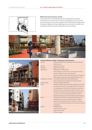 Watch the main entrance closely
Entry and exit from all buildings should be appropriately and clearly
monitored.In the case of main entrances to workplaces,commercial and
public buildings,a combination of appropriate staff and technology should
be adopted,together with good lighting,convenient public transport and
parking and routes that are overlooked by the main building.
Greenwich MillenniumVillage:“Gossip groups”and social spaces
Location A new settlement on the Greenwich Peninsula,a former
British Gas site
Site Area 13 hectares (32 acres)
Promoter English Partnerships
DesignTeam Masterplanner:Ralph Erskine
Phase I design co-ordinator:HuntThompson Associates
Project manager:Trench Farrow & Partners
Specialist architects:Baker-Brown & McKay,ColeThompson
M&E engineer,landscape and ecology:Battle McCarthy
Developer consortium Countryside Properties plc,TaylorWoodrow plc,
Moat Housing Group and Ujima Housing Association
Local Authority London Borough of Greenwich
Project Buildings and open spaces have been designed to promote
positive social interaction and a feeling of community.The
1,377 dwellings are clustered into five groups of about 300
homes focussed on a public place,which are further sub-
divided into smaller,horseshoe-shaped“gossip groups”of
30-50 houses.This is taken to represent the number of
people who recognise each other without forced intimacy.
Details 1,377 mixed tenure homes are planned (at a density of 70
habitable rooms per hectare),together with a range of
facilities including shops,offices,a health clinic,primary
school,community centre,teleservices centre,yacht club and
ecology park.
Contact Phillip Dibsdale
Area Director Greenwich
English Partnerships
Tel:020 7531 2491
urban design compendium 107
5 detailing the place 5.6 safety and sense of safety
22375H urban design MASTER:22375H urban design MASTER 01/08/2007 10:26 Page 107
 