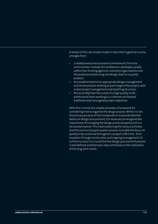 urban design compendium 109
A review of the case studies makes it clear that in general success
emerges from:
• a widely based and consistent commitment;from the
communities involved,the landowners,developers,public
authorities,funding agencies,voluntary organisations and
the professional planning and design team to a quality
product;
• the establishment of an appropriate design management
and review process working at each stage of the project;with
a clear project management and reporting structure;
• the assembly from the outset of a high quality multi-
professional team working as a cohesive unit toward
a defined vision and agreed project objectives.
With this in mind,this chapter provides a framework for
considering how to organise the design process.While it is not
the primary purpose of the Compendium to provide detailed
advice on design procurement,it is necessary to recognise the
importance of managing the design process properly and in a
structured manner.This means planning the various activities
and the community participation process to enable the focus on
quality to be sustained throughout a project’s life-time - from
inception through construction and ongoing management.To
achieve success,it is crucial that the design procurement process
is well defined and that each step contributes to the realisation
of the long-term vision.
urban design compendium 109
22375H urban design MASTER:22375H urban design MASTER 01/08/2007 10:26 Page 109
 