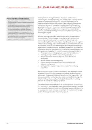 Identify the main driving force behind the project,whether this is
community-led,private partnership,local or other public authority.This will
inform the composition of a steering group or committee of local
stakeholders,which may include residents,local government,businesses,
institutions,community and special interest groups.Once formed,this
group oversees the core client team, which has executive authority for
taking the project forward.A project manager,(or team leader/project
sponsor),is identified with the prime responsibility for co-ordinating and
delivering the project.
An initial appraisal undertaken by the client to define the key issues in a
comprehensive,if preliminary,way is essential.An early seminar/think
session of a multi-professional team and the client bodies can help
enormously in getting the basics in place.Project objectives are set,together
with an outline strategy as to how these are to be achieved and the resource
requirements,taking account of funding and resource constraints.Design
development considerations must be properly in place from the outset.This
information forms the basis of a project brief,which should be set out in a
formal document as part of the project execution plan,stating clearly:
• the people involved in the project,names and contact addresses;
• team inputs,responsibilities and authority-delegations;
• the overall terms of reference,objectives,scope of work and
deliverables;
• defined budgets and funding sources;
• any procurement constraints,lines of communication and
reporting mechanisms;
• estimates of the programme and review process for monitoring
and control.
A multidisciplinary project team (or teams) is then required to submit
detailed project proposals,following a competitive tendering process if
appropriate.The appointment should be confirmed after negotiations and
discussions with the selected team (see box on pointers for tendering).This
helps‘tune’the joint approach and is the key first step in team building
between the client body and the project team.
The process should encourage the active participation of all sectors of
the community from the outset.Interaction with team members and local
commitment to the process in the form of financial support,in-kind services,
or volunteer time create a sense of ownership in the results thus helping to
sustain the energy needed to implement proposals.
112 urban design compendium
6 implementation and delivery
Pointers onTendering for Urban Design Consultants
• Use pre-qualification procedures to select short list
(4–6 teams maximum)
• Give adequate time for bidding (4 weeks for pre-qualification;
4 for tendering).
• With pre-qualified teams,concentrate on the assessment of
the team and approach for the assignment in hand.
• Consider assessment systems prior to calling for
pre-qualification and bidding – and make them explicit.
• Consider how to get best value for money.The idea‘best is
cheapest’in this type of work is not appropriate.A two
envelope system (Technical and Financial proposals),with the
financial proposals only considered between once the best
technical consideration has been agreed upon (covered by
Treasury Procurement Guidance Notes).
• Subject to the European Services Directive 92/50/EEC
6.2 stage one: getting started
22375H urban design MASTER:22375H urban design MASTER 01/08/2007 10:26 Page 112
 