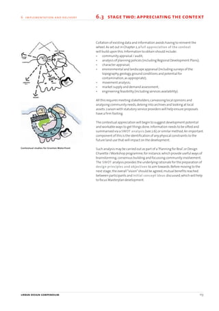 6.3 stage two: appreciating the context
Contextual studies for Granton Waterfront
Collation of existing data and information avoids having to reinvent the
wheel.As set out in Chapter 2,a full appreciation of the context
will build upon this.Information to obtain should include:
• community appraisal / audit;
• analysis of planning policies (including Regional Development Plans);
• character appraisal;
• environmental and landscape appraisal (including surveys of the
topography,geology,ground conditions and potential for
contamination,as appropriate);
• movement analysis;
• market supply and demand assessment;
• engineering feasibility (including services availability).
All this requires meeting stakeholders,canvassing local opinions and
analysing community needs,delving into archives and looking at local
assets.Liaison with statutory service providers will help ensure proposals
have a firm footing.
The contextual appreciation will begin to suggest development potential
and workable ways to get things done.Information needs to be sifted and
summarised via a SWOT analysis (see 2.6),or similar method.An important
component of this is the identification of any physical constraints to the
future land use that will impact on the development.
Such analysis may be carried out as part of a‘Planning for Real’,or Design
Charette /Workshop programme,for instance,which provide useful ways of
brainstorming,consensus building and focussing community involvement.
The SWOT analysis provides the underlying rationale for the preparation of
design principles and objectives to aim towards.Before moving to the
next stage,the overall“vision”should be agreed,mutual benefits reached
between participants and initial concept ideas discussed,which will help
to focus Masterplan development.
urban design compendium 113
6 implementation and delivery
22375H urban design MASTER:22375H urban design MASTER 01/08/2007 10:26 Page 113
 