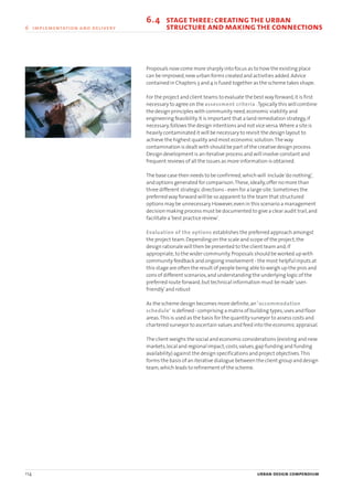 Proposals now come more sharply into focus as to how the existing place
can be improved,new urban forms created and activities added.Advice
contained in Chapters 3 and 4 is fused together as the scheme takes shape.
For the project and client teams to evaluate the best way forward,it is first
necessary to agree on the assessment criteria .Typically this will combine
the design principles with community need,economic viability and
engineering feasibility.It is important that a land remediation strategy,if
necessary,follows the design intentions and not vice versa.Where a site is
heavily contaminated it will be necessary to revisit the design layout to
achieve the highest quality and most economic solution.The way
contamination is dealt with should be part of the creative design process.
Design development is an iterative process and will involve constant and
frequent reviews of all the issues as more information is obtained.
The base case then needs to be confirmed,which will include‘do nothing’,
and options generated for comparison.These,ideally,offer no more than
three different strategic directions - even for a large site.Sometimes the
preferred way forward will be so apparent to the team that structured
options may be unnecessary.However,even in this scenario a management
decision making process must be documented to give a clear audit trail,and
facilitate a‘best practice review’.
Evaluation of the options establishes the preferred approach amongst
the project team.Depending on the scale and scope of the project,the
design rationale will then be presented to the client team and,if
appropriate,to the wider community.Proposals should be worked up with
community feedback and ongoing involvement - the most helpful inputs at
this stage are often the result of people being able to weigh up the pros and
cons of different scenarios,and understanding the underlying logic of the
preferred route forward,but technical information must be made‘user-
friendly’and robust
As the scheme design becomes more definite,an ‘accommodation
schedule’ is defined - comprising a matrix of building types,uses and floor
areas.This is used as the basis for the quantity surveyor to assess costs and
chartered surveyor to ascertain values and feed into the economic appraisal.
The client weighs the social and economic considerations (existing and new
markets,local and regional impact,costs,values,gap funding and funding
availability) against the design specifications and project objectives.This
forms the basis of an iterative dialogue between the client group and design
team,which leads to refinement of the scheme.
114 urban design compendium
6 implementation and delivery
6.4 stagethree:creatingthe urban
6.4 structure and makingthe connections
22375H urban design MASTER:22375H urban design MASTER 01/08/2007 10:26 Page 114
 