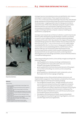 As designs become more detailed,priorities are identified for short,medium
and long term implementation.These may be formalised into an
Action Plan or form part of the revised Project Execution Plan,with detailed
design development and feasibility studies focussed on priority sections of
the overall project - targeting realistic ideas for helping communities to
achieve the vision of their future.Masterplan proposals are given further
definition with the use of sectoral plans (‘layering’transport routes,
landscaping and building form,for instance) and three-dimensional
imagery including perspectives,computer or physical modelling and
axonometrics,as appropriate.
As design moves towards‘pre-architecture’,attention is paid to how discrete
elements (often developed by separate developers and their consultants)
can work in unison,making sure there is a positive relationship between
buildings and the public realm.Key outputs at this stage are the preparation
of detailed design guidance for others to follow.These are likely to take the
form of design guides / codes or development briefs,which may be
consolidated within the final Masterplan.Design guides establish the
core principles and set out detailed guidelines or performance criteria,
whereas codes are a set of more prescriptive requirements for the
dimensioning of blocks and plots,streets,squares,buildings and access.
Development briefs are site-specific documents,combining relevant
planning policies and urban design parameters,and are sometimes linked to
a competitive bidding process.
Urban design briefing documents can be usefully arranged according to the
following categories:
• specific guidelines for individual site design and development;
• specific guidelines for major public realm areas,such as routes,
footpaths,parks,gardens and waterfronts;
• generic guidelines for the three-dimensional elements of the project,
such as street and building cross-sections,corners and parking
arrangements;
• generic guidelines on detailed public realm components,such as
floorscape,street furniture,signage and lighting.
Detailed designs are also influenced by the delivery mechanisms and
implementation programme.These have been considered from the outset,
but at this stage are confirmed,particularly by clarifying:
• the management of public areas - through initiatives such as local
community trusts,local partnerships and management companies.
The management and supervision of public areas such as squares,
community parks and children’s play areas are a key part of ensuring the
physical and social quality of the environment is maintained.This
will be the subject of detailed discussion with the local authority and
local residents’groups and associations;
• the adoption and maintenance of streets,squares and parkland;
• the management of quality through planning obligations,covenants
and other legal and financial agreements.
116 urban design compendium
6 implementation and delivery
References
Design briefing
• DETRE and CABE (2000) By Design:Urban Design in the
Planning System
• DETR (1998) Planning and Development Briefs:A guide to
better practice.
• Duany Plater-Zyberk & Company (1997)TheTechnique
ofTown Planning
• Hulme Regeneration Ltd.(1994)‘Rebuilding the City:A Guide
to Development in Hulme’provides an exemplary example of
design guidance.
• Krieger,A (Ed.) (1991)Towns andTown Making Principles,
NewYork,Rizzoli
• Tibbalds Monro forWimpey Homes (1995)The UrbanVillage
Design Codes:West Silvertown UrbanVillage
• Urban Design Quarterly (1994)‘Urban Design Briefing’,
special issue 51,July
• Western Australian Planning Commission (1997)
Liveable Neighbourhoods:Community design code
6.5 stage four:detailingthe place
City Centre, Bratislava
22375H urban design MASTER:22375H urban design MASTER 01/08/2007 10:26 Page 116
 