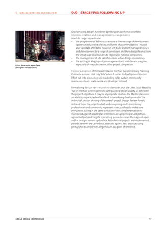 6.6 stage five:following up
Byker, Newcastle-upon-Tyne
(Designer: Ralph Erskine)
Once detailed designs have been agreed upon,confirmation of the
implementation and management arrangements
needs to target in particular:
• the programme of delivery - to ensure a diverse range of development
opportunities,choice of sites and forms of accommodation.This will
also facilitate affordable housing,self-build and self-managed houses
and development by a range of developers and their design teams,from
the small scale local builders to regional or national companies;
• the management of site sales to ensure urban design consistency;
• the setting of a high quality management and maintenance regime,
especially of the public realm,after project completion.
Formal adoption of the Masterplan or briefs as Supplementary Planning
Guidance ensures that they‘bite’when it comes to development control.
Effort put into promotion and marketing helps sustain community
involvement and create media and developer interest.
Formalising design review protocol ensures that the client body keeps its
‘eye on the ball’when it comes to safeguarding design quality as defined in
the project objectives.It may be appropriate to retain the Masterplanner in
an advisory capacity when the client is considering development of the
individual plots or phasing of the overall project.Design Review Panels,
initiated from the project outset and comprising multi-disciplinary
professionals and community representatives,can help to make sure
everyone is pulling in the same direction.Project implementation is
monitored against Masterplan intentions,design principles,objectives,
agreed outputs and targets.Updating procedures are then agreed upon
so that designs remain up-to-date.As individual projects are implemented,
periodic reviews are carried out,assessed against best practice,using
perhaps for example the Compendium as a point of reference.
urban design compendium 117
6 implementation and delivery
22375H urban design MASTER:22375H urban design MASTER 01/08/2007 10:26 Page 117
 