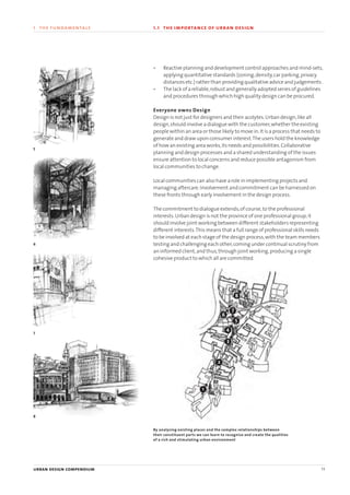 • Reactive planning and development control approaches and mind-sets,
applying quantitative standards (zoning,density,car parking,privacy
distances etc.) rather than providing qualitative advice and judgements .
• The lack of a reliable,robust and generally adopted series of guidelines
and procedures through which high quality design can be procured.
Everyone owns Design
Design is not just for designers and their acolytes.Urban design,like all
design,should involve a dialogue with the customer,whether the existing
people within an area or those likely to move in.It is a process that needs to
generate and draw upon consumer interest.The users hold the knowledge
of how an existing area works,its needs and possibilities.Collaborative
planning and design processes and a shared understanding of the issues
ensure attention to local concerns and reduce possible antagonism from
local communities to change.
Local communities can also have a role in implementing projects and
managing aftercare.Involvement and commitment can be harnessed on
these fronts through early involvement in the design process.
The commitment to dialogue extends,of course,to the professional
interests.Urban design is not the province of one professional group;it
should involve joint working between different stakeholders representing
different interests.This means that a full range of professional skills needs
to be involved at each stage of the design process,with the team members
testing and challenging each other,coming under continual scrutiny from
an informed client,and thus,through joint working,producing a single
cohesive product to which all are committed.
urban design compendium 11
1 the fundamentals 1.1 the importance of urban design
1
2
6
7
By analysing existing places and the complex relationships between
their constituent parts we can learn to recognise and create the qualities
of a rich and stimulating urban environment
5
6
7
8
8
5
4
3
22375H urban design MASTER:22375H urban design MASTER 01/08/2007 10:22 Page 11
 