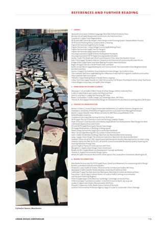 1 general
Alexander et al (1977):A Pattern Language,NewYork Oxford University Press
Bentley,I (et al) (1985) Responsive Environments,Architectural Press
Colquhoun,I (1995) Urban Regeneration
DETR and CABE (2000) By Design:Urban Design in the Planning System:Towards Better Practice
DETR (2000) Planning Policy Guidance Note 3:Housing
English Partnerships (1996)Time for Design
English Partnerships / UrbanVillages Forum (1998) Making Places
English Partnerships (1998)Time for Design II
English Partnerships (1999) Space for Growth
Housing Corporation (1998) Scheme Development Standards
Housing Corporation/DETR (1999) Housing Quality Indicators
Jacobs,J (1961)The Death and Life of Great American Cities,NewYork,Random House.
Katz,P (Ed.) (1994)The New Urbanism:Towards an Architecture of Community,McGraw-Hill,Inc.
Krieger,A (Ed.) (1991)Towns andTown Making Principles,NewYork,Rizzoli
Rogers,R (1997) Cities for a Small Planet,Faber and Faber
Rudlin,D.and Falk,N.(1999) Building the 21st Century Home:The Sustainable Urban Neighbourhood,
Architectural Press
Sucher,D (1995) City Comforts:How to Build and UrbanVillage,City Comforts Press
The CoalfieldsTask Force (1998) Making the Difference:A new start for England’s coalfield communities
(The CoalfieldsTask Force report)
Tibbalds,F (1992) Making People-FriendlyTowns,Longman
UrbanTask Force (1999)Towards an Urban Renaissance,E & FN Spon (Final Report of the UrbanTask Force)
UrbanVillages Group (1992 and 1998) UrbanVillages
2 appreciatingthe site and its context
Alexander,C.(et al) (1987):A NewTheory of Urban Design,Oxford University Press
Cullen,G (1961)Townscape,London,Architectural Press
Lynch,K.and Hack,G.(1984) Site Planning,MIT Press
Rowe,C and Koetter,F (1978) Collage City,Cambridge,Mass.,MIT Press.
Thomas,R.(Ed.) (1999) Environmental Design:An Introduction for Architecture and Engineers,E&FN Spon
3 creating the urban structure
Barton,H,Davis,G,Guise,R (1995) Sustainable Settlements:A Guide for Planners,Designers and
Developers,University of theWest of England and the Local Government Management Board
Baulch,J (1993)Towards‘Good’Mixed-Use Districts,MAThesis (unpublished),JCUD,
Oxford Brookes University
Coupland,A.(Ed.) (1997) Reclaiming the City,E & FN Spon
DETR (1997)The Use of Density in Land Use Planning,Llewelyn-Davies
Dept.ofTourism,Small Business and Industry (1996) Mixed Use Developments:New Designs for New
Livelihoods,Queensland Government
DTI and DETR (1998) Planning for Passive Solar Design
DTI (1999) Photovoltaics in Buildings:A design guide
Derek Lovejoy Partnership (1997) Spons Landscape Handbook
Elkin,T (et al) (1991) Reviving the City,London,Friends of the Earth
Gehl,J.(1987) Life Between Buildings,NewYork,Van Nostrand Reinhold Company
Lang,J.(1994) Urban Design:The American Experience,NewYork,Van Nostrand Reinhold
Llewelyn-Davies (et al) for LPAC (1997) Sustainable Residential Quality:New Approaches to Urban Living
Llewelyn-Davies for LPAC,DETR,GOL,LAT and HC (2000) Sustainable Residential Quality:Exploring the
Housing Potential of Large Sites
Lynch,K (1981) ATheory of Good City Form,MIT Press
Moughtin,C.(1996) Urban Design:Green Dimensions
Rowley for RICS (1996) Mixed Use Development:‘Concept and Reality’
Thomas,R.(1996) Environmental Design,Spons
Whyte,W.(1980)The Social Life of Small Urban Spaces,The Conservation Foundation,Washington DC
4 making the connections
Alan Baxter & Associates for DETR (1998) Places,Streets and Movement:A companion guide to Design
Bulletin 32 Residential Roads and footpaths
Anderson,S.(ed.) (1978) On Streets,The Institute for Architectural Studies,MIT Press.
Appleyard,D (1981) Liveable Streets,Berkeley,University of California Press.
Calthorpe,P (1993)The Next American Metropolis,NewYork,Princeton Architectural Press.
Hass-Klau,C.(et al) (1992) Civilised Streets:A Guide toTraffic Calming,Environmental
andTransport Planning,Brighton
Hillier,B (1996) Space is the Machine,Cambridge,Cambridge University Press.
Hillier et al (1992)“Look Back to London”,in Architects Journal (April),195,15,42-46
Jacobs,A.(1993) Great Streets,Massachusetts,MIT Press
Pharaoh,T (1992) LessTraffic,BetterTowns,Friends ofThe Earth
Scottish Environmental Protection Agency (1997) A Guide to Sustainable Urban Drainage
urban design compendium 119
5 detailing the place references and further reading
Cathedral Square, Manchester
22375H urban design MASTER:22375H urban design MASTER 01/08/2007 10:26 Page 119
 