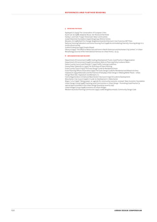 5 detailing the place
Appleyard, D (1979) The Conservation of European Cities
Austin (et al) (1988) Adaptive Reuse, Van Nostrand Reinhold
Darley, G and Hall, P (1991) Tomorrow’s New Communities
Joseph Rowntree Foundation (1997) Designing Lifetime Homes
Moudon,AV (1986) Built for Change:Neighbourhood Architecture in San Francisco,MIT Press
National Housing Federation and Home HousingTrust (1998) Accommodating Diversity:Housing design in a
multicultural society
Scottish Enterprise (1997) Streets Ahead
Siksna,A (1997)“The Effects of Block Size and Form in North American and Australian City Centres”,in Urban
Morphology (Journal of the International Seminar on Urban From),1,19-33
6 implementation and delivery
Department of Environment (1988) Creating DevelopmentTrusts:Good Practice in Regeneration
Department of Environment (1996) Consultation Note on Planning Policy Guidance Note 1
Devon County Council and Pharoah,T.(1992)Traffic Calming Guidelines
Duany Plater-Zyberk & Co.(1997)TheTechnique ofTown Planning
Essex County Council (1973)The Essex Design Guide for Residential Areas
Essex Planning Officers Association (1997)The Essex Design Guide for Residential and Mixed Use Area
Hayward,R.(1993) Rationales and the Practice of Everyday Urban Design in‘Making Better Places - Urban
Design Now’(Eds.Hayward,R.and McGlynn,S.)
Hulme Regeneration Limited and Manchester City Council (199?) A Guide to Development
Manchester City Council (1996) A Guide to Development in Manchester
Mayo, E. et al (1997) ‘Taking power: an agenda for community economic renewal’, New Economic Foundation
Urban Design Group (1998)‘Involving Local Communities in Urban Design - Promoting Good Practice’(a
special report provided in the Urban Design Quarterly,Issue 67,July)
UrbanVillages Group (1998) Economics of UrbanVillages
Western Australia Planning Commission (1997) Livable Neighbourhoods:Community Design Code
120 urban design compendium
references and further reading
22375H urban design MASTER:22375H urban design MASTER 01/08/2007 10:26 Page 120
 