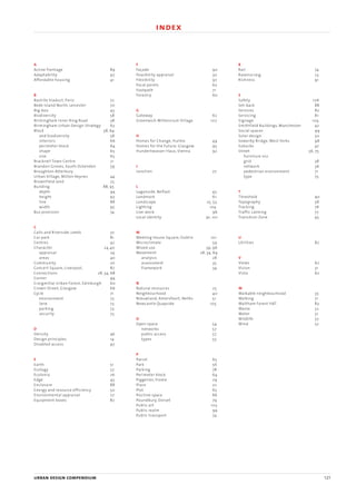 A
Active frontage 89
Adaptability 97
Affordable housing 41
B
Bastille Viaduct, Paris 72
Bede Island North, Leicester 70
Big-box 43
Biodiversity 58
Birmingham Inner Ring Road 38
Birmingham Urban Design Strategy 63
Block 58, 64
and biodiversity 58
interiors 66
perimeter block 64
shape 65
size 65
Bracknell Town Centre 21
Brandon Groves, South Ockenden 59
Broughton Atterbury
Urban Village, Milton Keynes 44
Brownfield land 25
Building 88, 95
depth 94
height 93
line 88
width 95
Bus provision 74
C
Calls and Riverside, Leeds 37
Car park 81
Centres 42
Character 24,40
appraisal 24
areas 40
Community 20
Concert Square, Liverpool, 87
Connections 28, 34, 68
Corner 94
Craigmillar Urban Forest, Edinburgh 60
Crown Street, Glasgow 66
Cycle 71
environment 73
lane 73
parking 73
security 73
D
Density 46
Design principles 14
Disabled access 97
E
Earth 51
Ecology 57
Ecolonia 26
Edge 43
Enclosure 88
Energy and resource efficiency 50
Environmental appraisal 27
Equipment boxes 82
F
Façade 90
Feasibility appraisal 30
Flexibility 97
Focal points 62
Footpath 71
Forestry 60
G
Gateway 62
Greenwich Millennium Village 107
H
Homes for Change, Hulme 49
Homes for the Future, Glasgow 95
Hundertwasser Haus, Vienna 92
J
Junction 77
L
Laganside, Belfast 45
Landmark 61
Landscape 25, 53
Lighting 104
Live-work 96
Local identity 91, 101
M
Meeting House Square, Dublin 101
Microclimate 59
Mixed use 39, 96
Movement 28, 34, 69
analysis 28
assessment 35
framework 34
N
Natural resources 25
Neighbourhood 40
Nieuwland, Amersfoort, Neths 51
Newcastle Quayside 105
O
Open space 54
networks 57
public access 57
types 55
P
Parcel 65
Park 56
Parking 78
Perimeter block 64
Piggeries, Frome 29
Place 22
Plot 65
Positive space 86
Poundbury, Dorset 79
Public art 103
Public realm 99
Public transport 74
R
Rail 74
Ravenscraig 23
Richness 91
S
Safety 106
Set-back 88
Services 82
Servicing 81
Signage 104
Smithfield Buildings, Manchester 42
Social spaces 99
Solar design 50
Sowerby Bridge, West Yorks. 98
Suburbs 47
Street 36, 75
furniture 102
grid 38
network 36
pedestrian environment 71
type 75
T
Threshold 90
Topography 58
Tracking 76
Traffic calming 77
Transition Zone 45
U
Utilities 82
V
Views 62
Vision 31
Vista 62
W
Walkable neighbourhood 35
Walking 71
Waltham Forest HAT 83
Waste 52
Water 51
Wildlife 57
Wind 52
urban design compendium 121
5 detailing the place index
22375H urban design MASTER:22375H urban design MASTER 01/08/2007 10:26 Page 121
 