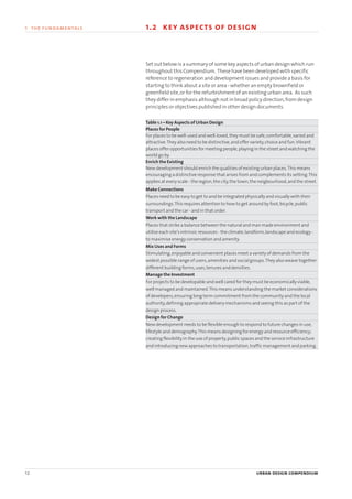 12 urban design compendium
1 the fundamentals 1.2 key aspects of design
Set out below is a summary of some key aspects of urban design which run
throughout this Compendium. These have been developed with specific
reference to regeneration and development issues and provide a basis for
starting to think about a site or area - whether an empty brownfield or
greenfield site,or for the refurbishment of an existing urban area. As such
they differ in emphasis although not in broad policy direction,from design
principles or objectives published in other design documents.
Table 1.1 – Key Aspects of Urban Design
Places for People
For places to be well-used and well-loved,they must be safe,comfortable,varied and
attractive.They also need to be distinctive,and offer variety,choice and fun.Vibrant
places offer opportunities for meeting people,playing in the street and watching the
world go by.
Enrich the Existing
New development should enrich the qualities of existing urban places.This means
encouraging a distinctive response that arises from and complements its setting.This
applies at every scale - the region,the city,the town,the neigbourhood,and the street.
Make Connections
Places need to be easy to get to and be integrated physically and visually with their
surroundings.This requires attention to how to get around by foot,bicycle,public
transport and the car - and in that order.
Work with the Landscape
Places that strike a balance between the natural and man made environment and
utilise each site’s intrinsic resources - the climate,landform,landscape and ecology -
to maximise energy conservation and amenity.
Mix Uses and Forms
Stimulating,enjoyable and convenient places meet a variety of demands from the
widest possible range of users,amenities and social groups.They also weave together
different building forms,uses,tenures and densities.
Manage the Investment
For projects to be developable and well cared for they must be economically viable,
well managed and maintained.This means understanding the market considerations
of developers,ensuring long term commitment from the community and the local
authority,defining appropriate delivery mechanisms and seeing this as part of the
design process.
Design for Change
New development needs to be flexible enough to respond to future changes in use,
lifestyle and demography.This means designing for energy and resource efficiency;
creating flexibility in the use of property,public spaces and the service infrastructure
and introducing new approaches to transportation,traffic management and parking.
22375H urban design MASTER:22375H urban design MASTER 01/08/2007 10:22 Page 12
 