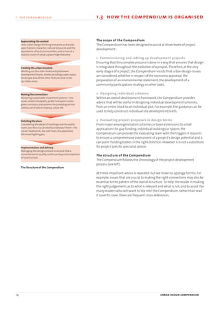 14 urban design compendium
1 the fundamentals
The scope of the Compendium
The Compendium has been designed to assist at three levels of project
development :
1 Commissioning and setting up development projects
Ensuring that this complex process is done in a way that ensures that design
is integrated throughout the evolution of a project.Therefore,at the very
early stages of a project,the Compendium insists that urban design issues
are considered,whether in respect of the economic appraisal,the
preparation of an environmental statement,the development of a
community participation strategy or other tasks.
2 Designing individual schemes
Within an overall development framework,the Compendium provides
advice that will be useful in designing individual development schemes,
from an entire block to an individual plot.For example,the guidance can be
used to help construct individual site development briefs.
3 Evaluating project proposals in design terms
From major area regeneration schemes or town extensions to small
applications for gap funding,individual buildings or spaces,the
Compendium can provide the evaluating team with the triggers it requires
to ensure a comprehensive assessment of a project’s design potential and it
can point funding bodies in the right direction.However it is not a substitute
for project specific specialist advice.
The structure of the Compendium
The Compendium follows the chronology of the project development
process (see left).
At times important advice is repeated but we make no apology for this.For
example,issues that are crucial to making the right connections may also be
essential to the pattern of the overall structure. To help the reader in making
the right judgements as to what is relevant and what is not,and to assist the
many readers who will want to‘dip into’the Compendium,rather than read
it cover to cover,there are frequent cross-references.
1.3 how the compendium is organised
Appreciating the context
How urban design thinking interprets and builds
upon historic character,natural resources and the
aspirations of local communities,and arrives at a
realistic vision of what a place might become.
Creating the urban structure
Working out the inter-relationship between
development blocks,streets,buildings,open space,
landscape and all the other features that make
up urban areas.
Making the connections
Achieving sustainable movement systems – the
roads,streets,footpaths,public transport routes,
green corridors,and systems for providing service
utilities,all of which improve urban life .
Detailing the place
Considering the detail of buildings and the public
realm,and the crucial interface between them - the
corner treatments,the roof-lines,the pavement,
the street lighting etc.
Implementation and delivery
Managing the design process to ensure that a
commitment to quality continues beyond completion
of construction.
The Structure of the Compendium
22375H urban design MASTER:22375H urban design MASTER 01/08/2007 10:22 Page 14
 