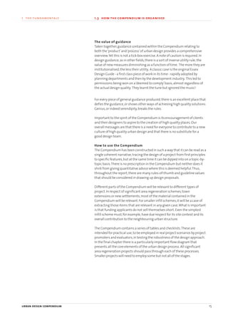 urban design compendium 15
1 the fundamentals
The value of guidance
Taken together,guidance contained within the Compendium relating to
both the‘product’and‘process’of urban design provides a comprehensive
overview.Yet this is not a tick-box exercise.A note of caution is required.In
design guidance,as in other fields,there is a sort of inverse utility rule;the
value of new measures diminishing as a function of time. The more they are
institutionalised,the less their utility. A classic case is the original Essex
Design Guide - a first class piece of work in its time - rapidly adopted by
planning departments and then by the development industry. This led to
permissions being won on a‘deemed to comply’basis,almost regardless of
the actual design quality. They learnt the tune but ignored the music!
For every piece of general guidance produced,there is an excellent place that
defies the guidance,or shows other ways of achieving high quality solutions.
Genius,or indeed serendipity,breaks the rules.
Important to the spirit of the Compendium is its encouragement of clients
and their designers to aspire to the creation of high quality places.Our
overall messages are that there is a need for everyone to contribute to a new
culture of high quality urban design and that there is no substitute for a
good design team.
How to use the Compendium
The Compendium has been constructed in such a way that it can be read as a
single coherent narrative,tracing the design of a project from first principles
to specific features,but at the same time it can be dipped into on a topic-by-
topic basis.There is no prescription in the Compendium but neither does it
shirk from giving quantitative advice where this is deemed helpful.Thus,
throughout the report,there are many rules-of-thumb and guideline values
that should be considered in drawing up design proposals.
Different parts of the Compendium will be relevant to different types of
project.In respect of significant area regeneration schemes,town
extensions or new settlements,most of the material contained in the
Compendium will be relevant.For smaller infill schemes,it will be a case of
extracting those items that are relevant in any given case.What is important
is that funding applicants do not sell themselves short.Even the simplest
infill scheme must,for example,have due respect for its site context and its
overall contribution to the neighbouring urban structure.
The Compendium contains a series of tables and checklists.These are
intended for practical use,to be employed in real project scenarios by project
promoters and evaluators,in testing the robustness of the design approach.
In the final chapter there is a particularly important flow diagram that
presents all the core elements of the urban design process.All significant
area regeneration projects should pass through each of these processes.
Smaller projects will need to employ some but not all of the stages.
1.3 how the compendium is organised
22375H urban design MASTER:22375H urban design MASTER 01/08/2007 10:22 Page 15
 