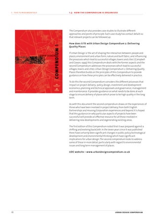 16 urban design compendium
1 the fundamentals
The Compendium also provides case studies to illustrate different
approaches and points of principle.Each case study has contact details so
that relevant projects can be followed up.
How does it fit with Urban Design Compendium 2: Delivering
Quality Places
If Urban Design is‘the art of shaping the interaction between,people and
places,environment and urban form,nature and built fabric,and influencing
the processes which lead to successful villages,towns and cities’(Campbell
and Cowan,1999) this Compendium deals with the former aspects and the
second Compendium addresses the processes which lead to successful
villages,towns and cities.Urban Design Compendium 2:Delivering Quality
Places therefore builds on the principles of this Compendium to provide
guidance on how these principles can be effectively delivered in practice.
To do this the second Compendium considers the different processes that
impact on project delivery; policy,design,investment and development
economics,planning and technical approvals and governance,management
and maintenance.It provides guidance on what needs to be done at each
stage to ensure delivery of places which prove to be high quality in the long
term.
As with this document the second compendium draws on the experiences of
those who have been involved in project delivery,from both English
Partnerships and Housing Corporation experiences and beyond.It is hoped
that this guidance on why particular aspects of projects have been
successful will provide an effective resource for all those involved in
delivering new developments and regenerating existing areas.
The first edition of this Compendium noted that it was prepared against a
shifting and evolving backcloth.In the seven years since it was published
there have certainly been significant changes in public policy,technological
development and environmental thinking which have significant
implications for urban design.The second compendium looks to address
some of these in more detail,particularly with regard to environmental
issues and long term management of places.
UDC website – www.urbandesigncompendium.co.uk
1.3 how the compendium is organised
22375H urban design MASTER:22375H urban design MASTER 01/08/2007 10:22 Page 16
 