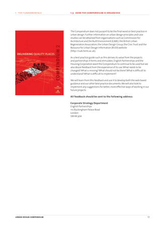 The Compendium does not purport to be the final word on best practice in
urban design.Further information on urban design principles and case
studies can be obtained from organisations such as Commission for
Architecture and the Built Environment (CABE),the British Urban
Regeneration Association,the Urban Design Group,the CivicTrust and the
Resource for Urban Design Information (RUDI) website
(http://rudi.herts.ac.uk).
As a best practice guide such as this derives its value from the projects
and partnerships it forms and stimulates.English Partnerships and the
Housing Corporation want the Compendium to continue to be used but we
also desire feedback from the experience of its use.What needs to be
changed?What is missing?What should not be there?What is difficult to
understand?What is difficult to implement?
We will learn from this feedback and use it to develop both the web based
guidance and our other best practice documents.We will also look to
implement any suggestions for better,more effective ways of working in our
future projects.
All feedback should be sent to the following address:
Corporate Strategy Department
English Partnerships
110 Buckingham Palace Road
London
SW1W 9SA
urban design compendium 17
1 the fundamentals 1.3 how the compendium is organised
22375H urban design MASTER:22375H urban design MASTER 01/08/2007 10:22 Page 17
 