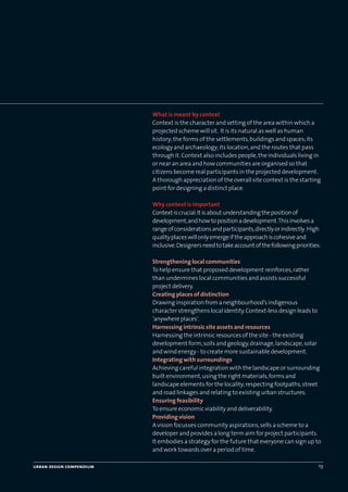 What is meant by context
Context is the character and setting of the area within which a
projected scheme will sit. It is its natural as well as human
history;the forms of the settlements,buildings and spaces;its
ecology and archaeology;its location,and the routes that pass
through it.Context also includes people,the individuals living in
or near an area and how communities are organised so that
citizens become real participants in the projected development.
A thorough appreciation of the overall site context is the starting
point for designing a distinct place.
Why context is important
Contextiscrucial.Itisaboutunderstandingthepositionof
development,andhowtopositionadevelopment.Thisinvolvesa
rangeofconsiderationsandparticipants,directlyorindirectly. High
qualityplaceswillonlyemergeiftheapproachiscohesiveand
inclusive.Designersneedtotakeaccountofthefollowingpriorities:
Strengthening local communities
To help ensure that proposed development reinforces,rather
than undermines local communities and assists successful
project delivery.
Creating places of distinction
Drawing inspiration from a neighbourhood’s indigenous
character strengthens local identity.Context-less design leads to
‘anywhere places’.
Harnessing intrinsic site assets and resources
Harnessing the intrinsic resources of the site - the existing
development form,soils and geology,drainage,landscape,solar
and wind energy - to create more sustainable development.
Integrating with surroundings
Achieving careful integration with the landscape or surrounding
built environment,using the right materials,forms and
landscape elements for the locality;respecting footpaths,street
and road linkages and relating to existing urban structures.
Ensuring feasibility
To ensure economic viability and deliverability.
Providing vision
A vision focusses community aspirations,sells a scheme to a
developer and provides a long term aim for project participants.
It embodies a strategy for the future that everyone can sign up to
and work towards over a period of time.
urban design compendium 19
22375H urban design MASTER:22375H urban design MASTER 01/08/2007 10:22 Page 19
 