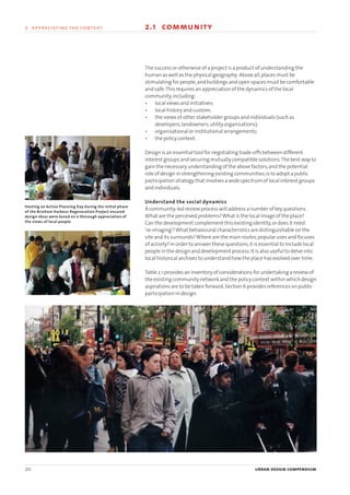 20 urban design compendium
2 appreciating the context 2.1 community
The success or otherwise of a project is a product of understanding the
human as well as the physical geography. Above all,places must be
stimulating for people,and buildings and open spaces must be comfortable
and safe.This requires an appreciation of the dynamics of the local
community,including:
• local views and initiatives;
• local history and custom;
• the views of other stakeholder groups and individuals (such as
developers,landowners,utility organisations);
• organisational or institutional arrangements;
• the policy context.
Design is an essential tool for negotiating trade-offs between different
interest groups and securing mutually compatible solutions.The best way to
gain the necessary understanding of the above factors,and the potential
role of design in strengthening existing communities,is to adopt a public
participation strategy that involves a wide spectrum of local interest groups
and individuals.
Understand the social dynamics
A community-led review process will address a number of key questions.
What are the perceived problems?What is the local image of the place?
Can the development complement this existing identity,or does it need
‘re-imaging’?What behavioural characteristics are distinguishable on the
site and its surrounds?Where are the main routes,popular uses and focuses
of activity? In order to answer these questions,it is essential to include local
people in the design and development process.It is also useful to delve into
local historical archives to understand how the place has evolved over time.
Table 2.1 provides an inventory of considerations for undertaking a review of
the existing community network and the policy context within which design
aspirations are to be taken forward.Section 6 provides references on public
participation in design.
2 appreciating the context
Hosting an Action Planning Day during the initial phase
of the Brixham Harbour Regeneration Project ensured
design ideas were based on a thorough appreciation of
the views of local people
22375H urban design MASTER:22375H urban design MASTER 01/08/2007 10:22 Page 20
 