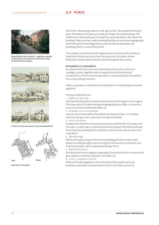 22 urban design compendium
2 appreciating the context 2.2 place
Part of the urban design lexicon is the“genius loci”,the prevalent feeling of
place.Perceptions of a place are made up of layers of understanding - the
settlement in the landscape,its overall structure,the district,the street,the
building.They arise from understanding the physical and human geography,
the history and morphology of past uses,the natural landscape and
buildings,both on a site and around it.
This analysis is essential for both regeneration and new build schemes to
make them distinctive and to halt the production of endless,almost
featureless,estates which look the same throughout the country.
Everywhere is somewhere
An assessment of the roles and relationships of the area or site to its
strategic context,together with an appreciation of the individual
characteristics of form and the way a place is used,will lay the foundations
for a unique design response.
Table 2.2 provides an inventory of considerations in undertaking a character
appraisal.
The key components are:
1 Regional identity
Start by identifying the common characteristics of the region or sub-region.
This may relate to climate and physical geography (seeTable 2.2),as well as
to socio-economic profile (seeTable 2.5).
2 Linkages to surroundings
How do connections define the settlement characteristics - is it a linear
structure along a main route or part of a grid of streets?
3 Local character
Establish the elements of local distinctiveness,both the form of a place and
the way it is used.How can these be built into a project? Are there particular
local materials,building forms and features that can be used as a source of
inspiration?
4 Morphology
Define what gives shape to the local morphology (historic routes,block
patterns,building heights and massing,local vernacular,for instance),and
how this provides cues for appropriate design forms.
5 Natural features
Are there particular ecological or geological characteristics,for instance,that
give a place its essential character? (seeTable 2.2)
6 Socio- economic profile
What are the demographics of an area and are there particular local
traditions and events to draw influence from? (seeTable 2.3 and 2.5)
Studies of local vernacular in and around Ashford
Devonport street grid
Responding to local context – applying a palette
of materials and architectural features unique
to the North-East Region
1919 Today
22375H urban design MASTER:22375H urban design MASTER 01/08/2007 10:22 Page 22
 