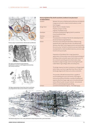 urban design compendium 23
2 appreciating the context 2.2 place
urban design compendium 23
Ravenscraig Master Plan,North Lanarkshire,Scotland:A new place based
on old foundations
Location Between the towns of Motherwell andWishaw and adjacent
Craigneuk and Carfin inWest Central Scotland,15 miles
from Glasgow.
DesignTeam Master Planner:Llewelyn-Davies
Property surveyor:Grimley
Engineer:The Babtie Group
Developer Lanarkshire Development Agency,North Lanarkshire
Council and British Steel
Site Area 455 hectares
Project The preparation of a Master Plan for the redevelopment of
the former Ravenscraig Steelworks.
Details The closure and subsequent demolition of Ravenscraig
Steelworks left a huge physical hole in the Motherwell /
Wishaw urban fabric,and a huge economic and social hole in
the community. The North Lanarkshire area was traditionally
very dependent on steel and allied industries,and since 1979
has lost some 40,000 jobs.
Preparation of the Master Plan in 1997 required an
appreciation of these wider issues and the physical design of
buildings,streets and public spaces had to take account of
the constraints posed by ground contamination,deep
foundations,large drainage culverts (including the South
CalderWater),high voltage cables and railway lines.
The design response has been to propose an orthogonal grid
(which takes a cue from Craig’s NewTown Plan of 1767 for
Edinburgh) aligned with these sub-surface constraints.
This provides a flexible framework that is capable of
accommodating over 3000 new homes,a full range of
community and leisure facilities,a variety of employment
opportunities (from large single users to small workshops)
and an efficient public transport network - all contained
within an outstanding landscape setting.
Contact Lanarkshire Development Agency. Tel:01698 745454
Ravenscraig is located between Motherwell and Wishaw
The legacy of the Ravenscraig steelworks
(shown here in 1922) is a site largely constrained by
sub-surface structures
The figure-ground plan shows how streets and blocks
are proposed that take account of these constraints
The Ravenscraig vision is for a new settlement comprising more than 3,000 new homes
22375H urban design MASTER:22375H urban design MASTER 01/08/2007 10:23 Page 23
 
