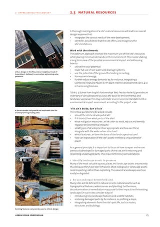 urban design compendium 25
2 appreciating the context 2.3 natural resources
urban design compendium 25
A thorough investigation of a site’s natural resources will lead to an overall
design response that:
• integrates the various needs of the new development;
• identifies possibilities that the site offers;and recognises the
site’s limitations.
Work with the elements
The optimum approach involves the maximum use of the site’s resources
while placing minimum demands on the environment.This involves taking
a long term view of the possible environmental impact and addressing
how to:
• utilise the solar potential;
• make full use of rain water and drainage systems;
• use the potential of the ground for heating or cooling;
• harness wind energy;
• further reduce energy demands by,for instance,integrating a
Combined Heat and Power (CHP) plant into the development (see 3.4.5)
or harnessing biomass.
Table 2 .3 (taken from English Partnerships’Best Practice Note 65) provides an
inventory of considerations to use as the basis for environmental and
landscape appraisal.This may culminate in an environmental statement or
environmental impact assessment,according to the project scale.
‘If it ain’t broke, don’t fix it’
The critical questions to be asked include:
• should the site be developed at all?
• if it should,then what parts of the site?
• what mitigation measures can be taken to avoid,reduce and remedy
negative environmental impacts?
• what types of development are appropriate and how can these
integrate with the wider urban structure?
• which features can form the basis of the landscape structure?
• howcanexploitationof thesite’sassetsreinforceauniquesenseof
place?
As a general principle,it is important to focus on how to repair and re-use
previously developed or damaged parts of the site,while retaining and
respecting undamaged parts.This requires three key considerations:
1 Identify landscape assets to preserve
Many of the most valuable spaces,places and landscape assets are precisely
thus because they have been left alone.Most ecological or landscape assets
need respecting,rather than exploiting.The value of a landscape asset can
easily be degraded.
2 Re-use and repair brownfield land
Many sites will be deficient in natural or semi-natural assets,such as
topographical features,watercourses and planting.Furthermore,
decontamination or remediation may cause further impacts on the existing
landscape.On such sites consider ways of:
• introducing new landscape features and wildlife habitats;
• restoring damaged parts by,for instance,re-profiling a slope;
• integrating elements from the site’s past life,such as routes,
structures and buildings.
Urban design in the Nieuwland neighbourhood of
Amersfoort, Holland, is centred on optimising solar
potential
A terrain model can provide an invaluable tool for
masterplanning sloping sites
Existing features can provide cues to inform design
22375H urban design MASTER:22375H urban design MASTER 01/08/2007 10:23 Page 25
 