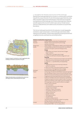 26 urban design compendium
2 appreciating the context 2.3 natural resources2 appreciating the context
3 Strengthen the identity and structure of the landscape
Identify those landscape features for inclusion in a scheme which contribute
towards the unique character of a site.Particularly on greenfield sites,every
effort should be made to work with the‘grain’of the land and incorporate
existing features of the landscape into a scheme.Reviving historic features
provides opportunities to enrich outdoor space and can include natural
and man-made elements,from watercourses and streams to ancient field
boundaries.
The intrinsic landscape characteristics for evaluation include topography;
orientation;aspect and prospect;current landscape assets (trees,water,
habitat etc) and liabilities;contaminated,despoiled and poorly drained land,
unsightly structures;overhead lines and utility facilities.
Ecolonia:A model of low-energy housing
Location Ecolonia,Alphen aan den Rijn,The Netherlands
Promoter NOVEM - Dutch GovernmentTrust for Energy
and the Environment
DesignTeam Urban Designer / Masterplanner:Atelier Lucien Kroll,Brussels
Details The Masterplan provides the framework for nine different
architects,each given a particular design priority:
Energy
1 Bakker,Boots,Van Haaren,Van der Donk,Schagen
(high insulation)
2 J.P.Moehrlein,Groningen (solar energy)
3 Hopman bv,Delft (low embodied energy and in use)
Recycling
4 BEAR architects,Gouda (economy of water and materials)
5 Alberts & van Huut,Amsterdam (durable materials)
6 Lindeman c.s.,Cuijik (flexibility and adaptability)
Quality
7 Vakgroep FAGO,Technical University,Eindhoven
(acoustic insulation)
8 Peter van Gerwen,Amersfoort (health and safety)
9 Archi Service,s’Hertogenbosch (bio-ecology)
Developer BouwfondsWoningbouw Housing Association
Project 101 housing units (constructed between 1991-93) in groups of
8 to 18 buildings to foster a sense of community,each with
different environmental design priorities (see above).A reed-
fringed pond with bisecting canals forms the focal point.
Details Ecolonia is heralded as the most important EU-funded low-
energy housing demonstration project to date.The project is
organised to develop a wide range of new technologies and
housing designs,each focussed on different ecological
aspects.These include the
• use of rainwater;
• use of passive and active solar energy;
• energy saving strategies;
• reduction in water consumption;
• recyclability of building materials;
• organic architecture;
• durable materials;
• flexible ground plans;
• soundproofing;
• healthy building materials.
The performance of buildings is subject to on-going
testing,evaluation and monitoring.
Contact Novem bv,Orderpoint Publications,PO Box 17,
NL-6130 AA SITTARD Fax:00 31 46 452 82 60
Ecolonia’s layout is centred on a reed-fringed pond, with
buildings orientated to maximise solar gain
Highest density homes are located in the central area
and enjoy a direct relationship with the water
N
22375H urban design MASTER:22375H urban design MASTER 01/08/2007 10:23 Page 26
 