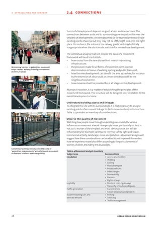 28 urban design compendium
2 appreciating the context 2.4 connections
Successful development depends on good access and connections. The
connections between a site and its surroundings are important for even the
smallest of developments.A site that comes up for redevelopment will have
existing points of access,but they may not be of the right kind or in the right
place. For instance,the entrance to a railway goods yard may be totally
inappropriate when the site is made available for a mixed-use development.
The contextual analysis that will provide the basis of a movement
framework will need to establish:
• how routes from the new site will knit in with the existing
infrastructure;
• the provision made for all forms of movement,with positive
discrimination in favour of walking,cycling and public transport;
• how the new development can benefit the area as a whole,for instance
by the extension of a bus route,or a more direct footpath to the
neighbourhood centre;
• how movement will be provided for at all stages in the development.
At project inception,it is a matter of establishing the principles of the
movement framework. The structure will be designed later in relation to the
overall development scheme.
Understand existing access and linkages
To integrate the site with its surroundings,it is first necessary to analyse
existing points of access and linkage for both movement and infrastructure.
Table 2.4 provides an inventory of considerations.
Observe the quality of movement
Watchinghowpeoplemovethroughanexistingarearevealsthevarious
influencesonmovementatwork.How people move,particularly on foot,is
not just a matter of the simplest and most obvious route,but will be
influenced by,for example:variety and interest;safety;light and shade;
commercial activity;landscape;noise and pollution. Movementanalysiswill
suggesthowtheseconsiderationscanbeaddedtoandimproved.Remember,
howweexperiencetravelalsodiffersaccordingtotheparticularneedsof
women,children,theelderly,thedisabledetc.
Table 2.4 Movement analysis inventory
Subject area Considerations
Circulation • Access and mobility
• Walking
• Cycling
• Public transport
• Private vehicles
• Interchanges
• Permeability
• Barriers
• Rights of way
Legibility • Points of entry / gateways
• Hierarchy of routes and spaces
Traffic generation • Current levels
• Future proposals and projects
Accommodating cars and • Parking
services vehicles • Servicing
• Traffic management
Sometimes facilities introduced in the name of
‘pedestrian improvements’ actually impede movement
on foot and reinforce vehicular priority
Minimising barriers to pedestrian movement
helps create a walking-friendly environment
(Amiens, France)
22375H urban design MASTER:22375H urban design MASTER 01/08/2007 10:23 Page 28
 