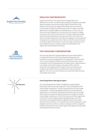 2 urban design compendium
english partnerships
English Partnerships is the national force for regeneration and
development.Our aim is to deliver high-quality,well-designed,sustainable
places for people to live,work and enjoy.English Partnerships firmly
believes in the importance of good urban design and environmental
sustainability.Through policy developments we encourage:sustainable
approaches to living throughout our developments,;a mix of uses and
tenures to create lively places to live and work;and innovation in design
and construction of the built environment.Through collaborative design
workshops new developments will enjoy:vibrant,but safe,streets and
places;and high-quality public realm.By encouraging an inclusive approach
to design we can create environments that can meet the needs of all users.
In this way,English Partnerships can continue to play an important role in
promoting best practice in design quality and sustainability in the
regeneration and development industry.
the housing corporation
The Housing Corporation regulates Registered Social Landlords (RSLs)
in England and invests in the new housing that they provide.The
Corporation’s role and strategy reflect the rapid growth of the RSL sector.
This is a result of both the transfer of local authority housing to new or
existing RSLs and of new development and regeneration,supported with a
mix of public and private funding.In all aspects of RSLs’work,the
Corporation encourages quality in design and service standards and
recognises the need for close co-operation with residents and other
agencies. This is to ensure that resources are used to best effect to create
sustainable communities.
Urban Design Alliance:Message of Support
The Urban Design Alliance (UDAL) is delighted to support English
Partnerships and the Housing Corporation in the second edition of the
Urban Design Compendium 1 and the new publication of Urban Design
Compendium 2.UDAL brings together professional and membership
organisations committed to improving the quality of urban life through
urban design,aiming to foster greater awareness and higher standards.
Urban Design Compendium 2,like the first volume,will make a significant
contribution to achieving these goals,helping developers and other
practitioners achieve good design through best practice and creative
thinking.The Compendium is an important document for developers,urban
designers,planners,architects,surveyors,landscape architects,engineers,
building conservationists and a wide range of other people concerned with
improving the built environment.
22375H urban design MASTER:22375H urban design MASTER 01/08/2007 10:22 Page 2
 