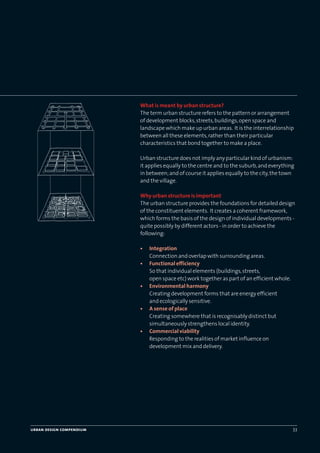 urban design compendium 33
What is meant by urban structure?
The term urban structure refers to the pattern or arrangement
of development blocks,streets,buildings,open space and
landscape which make up urban areas. It is the interrelationship
between all these elements,rather than their particular
characteristics that bond together to make a place.
Urban structure does not imply any particular kind of urbanism:
it applies equally to the centre and to the suburb,and everything
in between;and of course it applies equally to the city,the town
and the village.
Why urban structure is important
The urban structure provides the foundations for detailed design
of the constituent elements. It creates a coherent framework,
which forms the basis of the design of individual developments -
quite possibly by different actors - in order to achieve the
following:
• Integration
Connection and overlap with surrounding areas.
• Functional efficiency
So that individual elements (buildings,streets,
open space etc) work together as part of an efficient whole.
• Environmental harmony
Creating development forms that are energy efficient
and ecologically sensitive.
• A sense of place
Creating somewhere that is recognisably distinct but
simultaneously strengthens local identity.
• Commercial viability
Responding to the realities of market influence on
development mix and delivery.
22375H urban design MASTER:22375H urban design MASTER 01/08/2007 10:23 Page 33
 