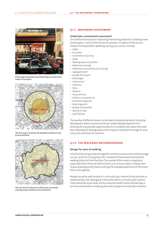 3.1.1 movement assessment
Undertake a movement assessment
This will form the basis for improving the existing network or creating a new
street pattern. Some of the factors to consider in relation to the various
modes of transportation (walking,cycling,bus,car,etc.) include:
• Safety
• Air quality
• Convenience of journey
• Speed
• Walking down and up kerbs
• Pedestrian crossings
• Pedestrian and cycle (Toucan) crossings
• Segregated path
• Quality of transport
• Overbridges
• Underpasses
• Severance
• Noise
• Pollution
• Visual amenity
• Variety in visual amenity
• Pavement congestion
• Road congestion
• Quality of pavements
• Quality of roads
• Cycle facilities
The quality of different routes can be rated to help decide which should be
developed or where improvements are needed.Redevelopment of an
existing site may provide opportunities to re-establish old routes that have
been destroyed or downgraded,and to improve movement through an area,
not just to and from the new site.
3.1.2 the walkable neighbourhood
Design for ease of walking
Local facilities bring residents together,reinforce community and discourage
car use.So the first component of a movement framework should be the
walking distances from facilities.The quality of the routes is important,
especially where there are obstructions such as busy roads or railway lines.
To give walking priority means putting the everyday experience of the street
first on the agenda.
People should be able to walk in 2-3 minutes (250 metres) to the post box or
telephone box:the newsagent’s should be within 5 minutes (400 metres).
There should be local shops,the bus stop,the health centre and perhaps a
primary school within a walking distance of (say) 10 minutes (800 metres).
urban design compendium 35
3 creating the urban structure 3.1 the movement framework
This can then be refined to reflect more accurately
existing routes and barriers to movement.
The first step is to define the walkable catchment area
to local facilities
A thorough movement assessment takes account of all
modes of transport
town centre
town centre
400
800
22375H urban design MASTER:22375H urban design MASTER 01/08/2007 10:23 Page 35
 