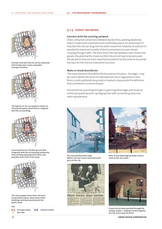3.1.3 street network
Connect with the existing network
Direct,attractive connections between key facilities,avoiding dead ends,
help to create more convenient and comfortable places.An assessment of
how best the site can plug into the wider movement networks should aim to
provide the maximum number of direct connections to main streets
carrying through traffic.The more direct the links between main streets,the
greater the potential for mixed use (the links do not have to be vehicular).
Decide which links are most important to extend into the scheme,to provide
the basis for the internal movement structure.
Make or break boundaries
The linear elements that define the boundaries of a place - the edges - may
be used to define the limits of a development site or regeneration area.
Rivers,canals,parklands,busy roads or viaducts,may provide the definition
that contributes to a sense of place.
But sometimes punching through or spanning these edges will create an
enhanced spatial dynamic,by forging links with surrounding areas and
reducing severance.
36 urban design compendium
3 creating the urban structure 3.1 the movement framework
Consider how best the site can be connected
with nearby main routes and public
transport facilities
The typical cul-de-sac response creates an
introverted layout, which fails to integrate
with the surroundings
A more pedestrian-friendly aproach that
integrates with the surrounding community
links existing and proposed streets, and
provides direct links to bus stops
This street pattern then forms the basis
for perimeter blocks, which ensure that
buildings contribute positively to the
public realm
The Calls and Riverside, Leeds
Before: The river severs north and south
parts of the city
After: A new footbridge provides a direct
route to the city centre
A new link has been punched through the
railway viaduct – helping to stitch together
the city centre and riverfront
Principal routes
Bus stop
Internal streets
Key
22375H urban design MASTER:22375H urban design MASTER 01/08/2007 10:23 Page 36
 