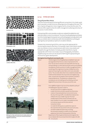 3.1.4 types of grid
The grid provides choice
The time-honoured way of achieving efficient connections is to create a grid,
which provides a simple structure,allowing access throughout the area. The
form may be orthogonal or more irregular;but its virtues are the same.The
grid also offers opportunities for traffic management,allowing restriction of
car access in some streets.
Gridspacingof80-100mprovidesanoptimumnetworkforpedestrianand
vehicularneedsinmostcircumstances. Thesizeofresultingdevelopmentblocks
hastobecheckedagainstproposedusesandbuildingtypes,andadjustedtosuit
(see3.7.2onblocksize).Incentralareaswithintensivepedestrianactivity,grid
spacingof50-70mprovidesanoptimumcirculationnetwork.
However the movement grid of this scale may not be appropriate for
structuring the overall urban form.For example,major urban blocks may be
over 200 metres or more in any dimension with minor cross streets and
footpaths through the blocks.Similarly,parallel street forms may be
appropriate,with minor cross routes.Issues of topography,orientation,
neighbouring uses and so on are all part of defining the appropriate grid
structure for a given development.
Birmingham Inner Ring Road:Loosening the collar
Project The Birmingham Inner Ring Road was completed in 1971,and
was regarded at that time as a classic improvement of its
kind. The aim was to remove trunk road traffic from the city
core by building a 3.5 mile road around the centre,punctuated by
roundabouts at seven junctions.In traffic management terms
something of the original aim has been fulfilled,but at the
expense of severing the urban fabric at its most vulnerable
points. The concrete collar which it has created has broken the
traditional links between the City Centre and neighbouring
areas. In particular,for people on foot it presents a hostile or
impenetrable barrier. The pedestrian subways at the
roundabouts are intimidating and humiliating,and have
blighted life and activity in the areas around the road.
Detail Since 1988 Birmingham City Council has adopted a policy of
remodelling the ring road,in order to:
• link the City Centre to neighbouring areas.
• enable City Centre activity to spread into those areas.
• create an improved pedestrian environment across
the city.In the way traffic is handled the emphasis has
shifted to the city’s middle ring road.The most
notable aspects of the scheme achieved so far are:
• lower Paradise Circus to create a new pedestrian link
to Centenary Square and the International
Convention Centre;
• re-create the Old Square as a pedestrian space on
the route from the City Centre to the Law Courts area;
• remodel Smallbrook Queensway,including
the removal of subways,to create a much improved
pedestrian link to the Chinese quarter of the city.
Contact Department of Planning & Architecture,Birmingham City
Council,Baskerville House,Broad Street,Birmingham B1 2NA
Tel: 0121 303 3157
38 urban design compendium
3 creating the urban structure 3.1 the movement framework
Portland, USA
Philadelphia, USA
London, West End
With part of the road lowered and a wide pedestrian
crossing provided, an area once severed now binds
together seamlessly
N
22375H urban design MASTER:22375H urban design MASTER 01/08/2007 10:23 Page 38
 
