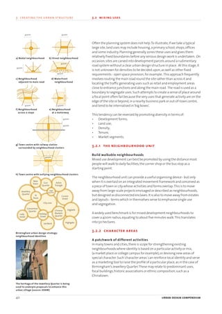 Often the planning system does not help.To illustrate,if we take a typical
large site,land uses may include housing,a primary school,shops,offices
and some industry.Planning generally zones these uses and gives them
relatively fixed boundaries before any serious design work is undertaken. On
occasion,sites are carved into development parcels around a rudimentary
road system without a clear urban design structure in place. At this stage,it
is not unknown for densities to be decided upon,as well as other fixed
requirements - open space provision,for example. This approach frequently
involves routing the main road round the site rather than across it and
locating the traffic generating uses such as retail and employment areas
close to entrance junctions and along the main road. The road is used as a
boundary to segregate uses.Such attempts to create a sense of place around
a focal point often fail because the very uses that generate activity are on the
edge of the site or beyond,in a nearby business park or out-of-town centre,
and tend to be internalised in‘big boxes’.
This tendency can be reversed by promoting diversity in terms of:
• Development forms;
• Land use;
• Density;
• Tenure;
• Market segments.
3.2.1 the neighbourhood unit
Build walkable neighbourhoods
Mixed use development can best be promoted by using the distance most
people will walk to daily facilities,the corner shop or the bus stop as a
starting point.
The neighbourhood unit can provide a useful organising device - but only
when it is overlaid on an integrated movement framework and conceived as
a piece of town or city whose activities and forms overlap.This is to move
away from large-scale projects envisaged or described as neighbourhoods,
but designed as disconnected enclaves.It is also to move away from estates
and layouts - terms which in themselves serve to emphasise single use
and segregation.
A widely used benchmark is for mixed development neighbourhoods to
cover a 400m radius,equating to about five minutes walk.This translates
into 50 hectares.
3.2.2 character areas
A patchwork of different activities
In many towns and cities,there is scope for strengthening existing
neighbourhoods where identity is based on a particular activity or mix,
(a market place or college campus for example),or devising new areas of
special character.Such‘character areas’can reinforce local identity and serve
as a marketing tool to raise the profile of a particular place,as in the case of
Birmingham’s Jewellery Quarter.These may relate to predominant uses,
focal buildings,historic associations or ethnic composition,such as a
Chinatown.
40 urban design compendium
3 creating the urban structure 3.2 mixing uses
New
Town Gun
Quarter
Aston
Triangle
Jewellery
Quarter
St
Pauls
Lady-
wood
Convention
Quarter
City core
Curzon
Street
Chinese
Markets
Quarter
Holliday
Street
Lee Bank
Digbeth
Highgate
Legal
Quarter
400m
400m
400m
400m
400m
a) Nodal neighbourhood b) Street neighbourhood
c) Neighbourhood
adjacent to main road
d) Waterfront
neighbourhood
e) Neighbourhood
at a motorway
f) Neighbourhood
across a slope
g) Town centre with railway station
surrounded by neighbourhood clusters
h) Town centre with outlying neighbourhood clusters
Birmingham urban design strategy:
neighbourhood identities
The heritage of the Jewellery Quarter is being
used to underpin proposals to enhance this
urban village (source: EDAW)
400m
400m
400m
400m
400m
22375H urban design MASTER:22375H urban design MASTER 01/08/2007 10:23 Page 40
 