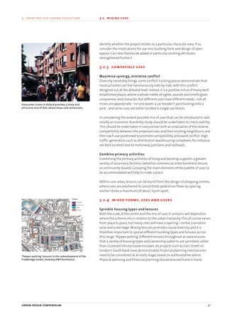 Identify whether the project relates to a particular character area.If so,
consider the implications for use mix,building form and design of open
spaces.Can new themes be added or particular existing attributes
strengthened further?
3.2.3 compatible uses
Maximise synergy, minimise conflict
Diversity inevitably brings some conflict.Existing places demonstrate that
most activities can live harmoniously side-by-side,with this conflict
designed out at the detailed level.Indeed,it is a positive virtue of many well-
established places,where a whole mêlée of sights,sounds and smells gives
uniqueness and character.But different uses have different needs - not all
mixes are appropriate - no-one wants a car breaker’s yard backing onto a
park - and some uses are better located in single use blocks.
In considering the widest possible mix of uses that can be introduced to add
vitality an economic feasibility study should be undertaken to check viability.
This should be undertaken in conjunction with an evaluation of the relative
compatibility between the proposed uses and their existing neighbours,and
then each use positioned to promote compatibility and avoid conflict.High
traffic-generators such as distribution warehousing complexes,for instance,
are best located close to motorway junctions and railheads.
Combine primary activities
Combining the primary activities of living and working supports a greater
variety of secondary facilities (whether commercial,entertainment,leisure
or community-based).Grouping the main elements of the palette of uses to
be accommodated will help to make a place.
Within core areas,lessons can be learnt from the design of shopping centres,
where uses are positioned to concentrate pedestrian flows by spacing
anchor stores a maximum of about 250m apart.
3.2.4 mixed forms, uses and users
Sprinkle housing types and tenures
Both the scale of the centre and the mix of uses it contains will depend on
where the scheme sits in relation to the urban hierarchy.This of course varies
from place to place,but many sites will have a layering – centre,transition
zone and outer edge.Mixing tenures promotes social diversity and it is
therefore important to spread different building types and tenures across
this range.‘Pepper-potting’different tenures throughout an area ensures
that a variety of housing types and ownership patterns are sprinkled,rather
than clustered into exclusive enclaves.As projects such as Coin Street on
London’s South Bank have demonstrated,financial planning mechanisms
need to be considered at an early stage,based on authoratative advice.
Physical planning and financial planning should proceed hand in hand.
urban design compendium 41
3 creating the urban structure 3.2 mixing uses
Gloucester Green in Oxford provides a lively and
attractive mix of flats above shops and restaurants
‘Pepper–potting’ tenures in the redevelopment of the
Trowbridge Estate, Hackney (PRP Architects)
Tenure
Shared
Covenant
Sale
Mixed
22375H urban design MASTER:22375H urban design MASTER 01/08/2007 10:23 Page 41
 