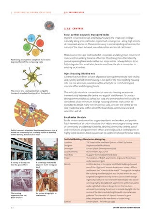 3.2.5 centres
Focus centres on public transport nodes
Highest concentrations of activity (particularly the retail core) emerge
naturally along principal routes or points of convergence - along high streets,
at crossroads and so on.These centres vary in size depending on location,the
nature of the street network,overall densities and size of catchment.
Mixed-use centres are best located at crossroads and along main movement
routes,within walking distance of homes.This strengthens their identity,
provides passing trade and enables bus stops and/or railway stations to be
fully integrated.For small sites,bear in mind how the site is connected to
existing local centres.
Inject housing into the mix
Centres that have been a victim of postwar zoning demonstrate how vitality
and viability are lost where housing is not part of the mix.Injecting housing
into the mix wherever possible enables activity to be stretched beyond
daytime office and shopping hours.
The ability to introduce non-residential uses into housing areas varies
tremendously between the centre and edge of a settlement.To create a
strong community focus,a shop,bus stop and primary school will usually be
considered a bare minimum.In large housing schemes that cannot be
expected to attract many non-residential uses,consider the‘centre’as the
core residential area within which the local shops,commercial use and
amenities will sit.
Emphasise the civic
Public services and amenities support residents and workers,and provide
focal elements of an urban structure that help to encourage a strong sense
of community and identity.Nurseries,libraries,community centres,police
and fire stations and government offices are best placed at central points in
highlyvisiblelocations.Publicsquarescanbeusedtoemphasisetheircivicstatus.
Smithfield Buildings,Manchester:Mixing it up
Location Tib Street in the Northern Quarter of the City Centre
Designer Stephenson Bell Architects
Developer Urban Splash (Developments) Ltd
Local Authority Manchester City Council
Floor Area 13,424 m2
former department store
Project The creation of 81 loft apartments,21 ground floor shops
and a basement gym
Details Until its decline in the 1950s,Smithfield Buildings housed
one of the city’s most famous department stores - Affleck
and Brown,the“Harrods of the North”.Throughout the 1980s
the building stood empty,but was located within an area
targeted for regeneration by the City Council.With design
ingenuity and flair it has now been redeveloped into award-
winning,highly desirable,loft apartments with shops,cafes
and a nightclub below.In design terms this has been
achieved by retaining the atrium to provide daylight into the
centre of the block,and skirting this with internal access
galleries.The dramatic loft layouts harness to great
effect the potential for new forms of urban living.
Contact Urban Splash. Tel:0161 237 9499
42 urban design compendium
3 creating the urban structure 3.2 mixing uses
A variety of active uses
line the ground floor
A footbridge links to the
adjacent multi-storey car
park
Public transport orientated development ensures that a
mixed use community has a railway station or bus stop
within walking distance at its heart
Positioning local centres away from main routes
deprives them of life and passing trade
The answer is to create pedestrian and public
transport–orientated centres at key focal points
The existing
superstructure has
been retained
An atrium brings light to
the interior
UrbanSplash
22375H urban design MASTER:22375H urban design MASTER 01/08/2007 10:23 Page 42
 