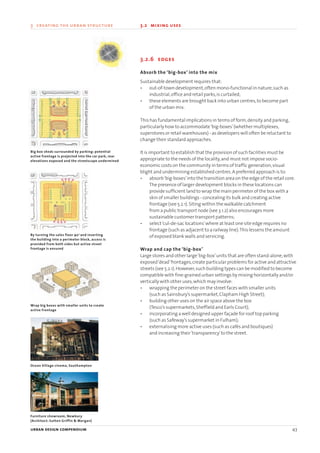 3.2.6 edges
Absorb the ‘big-box’ into the mix
Sustainable development requires that:
• out-of-town development,often mono-functional in nature,such as
industrial,office and retail parks,is curtailed;
• these elements are brought back into urban centres,to become part
of the urban mix.
This has fundamental implications in terms of form,density and parking,
particularly how to accommodate‘big-boxes’(whether multiplexes,
superstores or retail warehouses) - as developers will often be reluctant to
change their standard approaches.
It is important to establish that the provision of such facilities must be
appropriate to the needs of the locality,and must not impose socio-
economic costs on the community in terms of traffic generation,visual
blight and undermining established centres.A preferred approach is to:
• absorb‘big-boxes’into the transition area on the edge of the retail core.
The presence of larger development blocks in these locations can
provide sufficient land to wrap the main perimeter of the box with a
skin of smaller buildings - concealing its bulk and creating active
frontage (see 5.2.1).Siting within the walkable catchment
from a public transport node (see 3.1.2) also encourages more
sustainable customer transport patterns;
• select‘cul-de-sac locations’where at least one site edge requires no
frontage (such as adjacent to a railway line).This lessens the amount
of exposed blank walls and servicing.
Wrap and cap the ‘big-box’
Large stores and other large‘big-box’units that are often stand-alone,with
exposed‘dead’frontages,create particular problems for active and attractive
streets (see 5.2.1).However,such building types can be modified to become
compatible with fine-grained urban settings by mixing horizontally and/or
vertically with other uses,which may involve:
• wrapping the perimeter on the street faces with smaller units
(such as Sainsbury’s supermarket,Clapham High Street);
• building other uses on the air space above the box
(Tesco’s supermarkets,Sheffield and Earls Court);
• incorporating a well designed upper façade for roof top parking
(such as Safeway’s supermarket in Fulham);
• externalising more active uses (such as cafés and boutiques)
and increasing their‘transparency’to the street.
urban design compendium 43
3 creating the urban structure 3.2 mixing uses
Big box sheds surrounded by parking: potential
active frontage is projected into the car park, rear
elevations exposed and the streetscape undermined
By turning the sales floor 900
and inserting
the building into a perimeter block, access is
provided from both sides but active street
frontage is ensured
Wrap big boxes with smaller units to create
active frontage
Ocean Village cinema, Southampton
Furniture showroom, Newbury
(Architect: Sutton Griffin & Morgan)
22375H urban design MASTER:22375H urban design MASTER 01/08/2007 10:23 Page 43
 