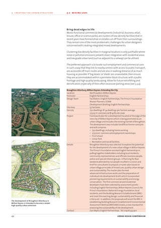 Bring dead edges to life
Mono-functional commercial developments (industrial,business,retail,
leisure,office or science parks),are clusters of low-density facilities that in
recent years have formed drive-in estates cut-off from their surroundings.
They remain one of the most problematic challenges for urban designers
concerned with creating integrated mixed developments.
Clustering low density facilities in marginal locations is only justifiable where
noise or pollution emissions prevent closer integration with residential areas
and low grade urban land (such as adjacent to a railway) can be utilised.
The preferred approach is to locate such employment and commercial uses
in such a way that they link to nearby centres with access to public transport,
are accessible off main routes and are also in walking distance of as much
housing as possible.If‘big-boxes’or‘sheds’are unavoidable,then ensure
they are accommodated within a perimeter block structure,with a public
frontage and high quality landscaping.Allow for future retrofitting and
densification,especially of their often excessive parking areas (see 3.3.4).
44 urban design compendium
3 creating the urban structure 3.2 mixing uses
The development of Broughton Atterbury in
Milton Keynes is intended to become a model
high quality urban extension
Broughton Atterbury,Milton Keynes:Extending the City
Location North eastern Milton Keynes
Promoter English Partnerships
DesignTeam Facilitators:English Partnerships,The Prince’s Foundation
Master Planners:EDAW
Development Briefing:English Partnerships
Site Area 55 hectares
Density 750 dwellings @ 34 dwellings per hectare average.
27,525 m2
commercial @ 40% site cover
Project Framework plan for a development located at the edge of the
new city of Milton Keynes which is being promoted as an
urban village and includes the existing hamlet of Broughton.
The development area includes landfill on former sand pits
and will comprise:
• 750 dwellings,including home working
• 27,500m2
commercial/employment/workshops
• First School
• Linear Park
• Recreation and social facilities
Details Broughton Atterbury was selected to explore the potential
for the development of a new urban village in Milton Keynes.
The Prince’s Foundation assistedEnglishPartnershipsin
pulling togetherstakeholdersincludinglocal residents,
community representatives and officials,business people,
police and special interest groups. A Planning for Real
weekend attended by 120 people resulted in a vision and
brief for consultants to prepare a master plan based on
urban village principles of mixed uses,quality urban design
and sustainability.The master plan formed
advanced infrastructure works and the preparation of
individual site development briefs which incorporated
pioneering requirements on sustainability and energy
conservation. The first commercial and residential
developers have been selected by assessment panels -
including English Partnerships,Milton Keynes Council,the
Prince’s Foundation,National Energy Foundation,local
residents,and the Building Research Establishment (BRE) -
and meet the exacting design,sustainability and financial
criteria set. In addition,the proposals will assist the BRE in
establishing Building Research Establishment Environmental
Assessment Method (BREEAM) Estates,a new standard for
assessing the sustainability of site development.
Contact Dan Myers,English Partnerships. Tel:01908 353 901
22375H urban design MASTER:22375H urban design MASTER 01/08/2007 10:23 Page 44
 