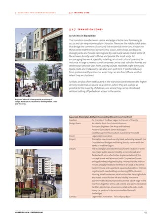 3.2.7 transition zones
A rich mix in transition
The transition zone between centre and edge is fertile land for mixing to
occur,and can vary enormously in character.These are the hotch-potch areas
that bridge the commercial core and the residential hinterland.It is within
these zones that the most dynamic mix occurs,with shops,workspaces,
storage yards,and houses existing side-by-side.Land values enable some of
these lower density uses to thrive and provide the most scope for
encouraging live-work,speciality retailing,artist and cultural quarters,for
instance.In large schemes,transition zones can be used to buffer homes and
other noise-sensitive uses from activity sources.However,night-time uses
(pubs,clubs and restaurants) can also work well here.If positioned away
from predominantly residential areas they can also feed off one another
when they are clustered.
Schools are also often best located in the transition zone between the higher
density residential areas and local centres,where they are as close as
possible to the majority of children,and where they can be introduced
without cutting off pedestrian access to the centre.
Laganside Masterplan,Belfast:Reconnecting the centre and riverfront
Location On the side of the River Lagan to the east of the city.
DesignTeam Architects:Birds Portchmouth Russum
Transport Engineer:Ove Arup and Partners
Property Consultant:JamesW.Burgess
Cost Management Consultant:Gardiner &Theobold
Client Laganside Corporation
Project To create a new mixed-use city block,extending beneath the
Cross Harbour Bridges and linking the city centre with the
banks of the River Lagan.
Details The Masterplan provided the basis for the creation of three
new major public spaces linked by a riverside walk and
flanked with a mix of activities.Implementation of this
concept is now well advanced,with Corporation Square
enlarged and reconfigured to play a more civic role,with an
historic ship planned to be berthed in dry dock at its centre.
Custom House and Laganbank squares also address the river,
together with new buildings containingYMCA/student
housing,small businesses,retail units,cafes,bars,nightclubs
and hotels to add further life and vitality.Seven new
apartment blocks are proposed to provide a built edge to the
riverfront,together with a café,crèche and sports/recreation
facilities.Workshops,showrooms,retail units and a multi-
storey car park are to be accommodated beneath
the bridges.
Contact Laganside Corporation. Tel:028 9032 8507
urban design compendium 45
3 creating the urban structure 3.2 mixing uses
Brighton's North Laines provide a mixture of
shops, workspaces, residential development, cafes
and theatres.
22375H urban design MASTER:22375H urban design MASTER 01/08/2007 10:23 Page 45
 