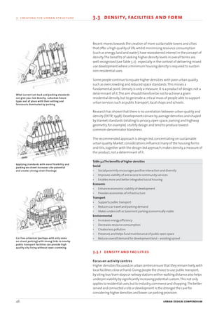 Recent moves towards the creation of more sustainable towns and cities
that offer a high quality of life whilst minimising resource consumption
(such as energy,land and water),have reawakened interest in the concept of
density.The benefits of seeking higher density levels in overall terms are
well-recognised (seeTable 3.2) - especially in the context of delivering mixed
use development where a minimum housing density is required to sustain
non-residential uses.
Some people continue to equate higher densities with poor urban quality,
such as overcrowding and reduced space standards.This misses a
fundamental point.Density is only a measure.It is a product of design,not a
determinant of it.The aim should therefore be not to achieve a given
residential density,but to generate a critical mass of people able to support
urban services such as public transport,local shops and schools.
Research has shown that there is no correlation between urban quality and
density (DETR,1998).Developments driven by average densities and shaped
by blanket standards (relating to privacy,open space,parking and highway
geometry,for example) stultify design and tend to produce lowest-
common-denominator blandness.
The recommended approach is design-led,concentrating on sustainable
urban quality.Market considerations influence many of the housing forms
and this,together with the design-led approach,makes density a measure of
the product,not a determinant of it.
Table 3.2The benefits of higher densities
Social
• Social proximity encourages positive interaction and diversity
• Improves viability of and access to community services
• Enables more and better integrated social housing
Economic
• Enhances economic viability of development
• Provides economies of infrastructure
Transport
• Supports public transport
• Reduces car travel and parking demand
• Makes undercroft or basement parking economically viable
Environmental
• Increases energy efficiency
• Decreases resource consumption
• Creates less pollution
• Preserves and helps fund maintenance of public open space
• Reduces overall demand for development land – avoiding sprawl
3.3.1 density and facilities
Focus on activity centres
Higherdensitiesfocussedonurbancentresensure that theyremainlively,with
localfacilitiescloseat hand.Givingpeople thechoice tousepublic transport,
bysitingbus/tramstopsorrailwaystationswithinwalkingdistancealsohelps
underpinviabilitybysignificantlyincreasingpotentialcustom.Thisnot only
applies toresidentialuses,but toindustry,commerceandshopping.Thebetter
servedandconnectedasiteordevelopment is,thestronger thecasefor
consideringhigherdensitiesandlowercarparkingprovision.
46 urban design compendium
3 creating the urban structure 3.3 density, facilities and form
What current set-back and parking standards
can give you: low density, suburban house
types out of place with their setting and
forecourts dominated by parking
Applying standards with more flexibility and
parking on-street increases site potential
and creates strong street frontage
Car free urbanism (perhaps with only some
on-street parking) with strong links to nearby
public transport facilities can provide high
quality city living without town cramming
22375H urban design MASTER:22375H urban design MASTER 01/08/2007 10:23 Page 46
 