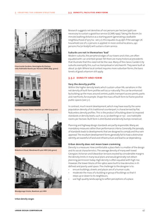 Research suggests net densities of 100 persons per hectare (pph) are
necessary to sustain a good bus service (LGMB,1995).Taking the 800m (10
minute) walking distance as a starting point (generating a walkable
neighbourhood of 97.5 ha - see 3.1),this equates to 45 dph if the average UK
household size of 2.2 persons is applied.In more central locations,240
persons/ha (or 60dph) will sustain a tram service.
Suburbs are not in themselves ‘bad’
Modern suburbs,the peripheral edges of our towns and cities,are often
equated with car-oriented sprawl.Yet there are many historical precedents
that illustrate that this need not be the case.Many of the classic Garden City
suburbs exemplify this,such as Hampstead or Letchworth.They were built at
about 30 dph.Where local context requires more suburban forms,the basic
tenets of good urbanism still apply.
3.3.2 density and form
Vary the density profile
Within the higher density levels which sustain urban life,variations in the
net density of built form profiles will occur naturally.This can be enhanced
by building up the mass around centres,public transport access points,parks
and riverfronts,for example.Shape the mass of built form to frame positive
public spaces (see 5.1).
In contrast,much recent development,which may have exactly the same
population density of its traditional counterpart,is characterised by flat,
featureless density profiles.This is the product of building down to imposed
standards or density levels,such as 25-30 dwellings or 150 - 200 habitable
rooms per hectare.Built form is distributed and density bumps ironed out.
Planningandhighwaydesignstandardsarepartlyresponsible.Manyare
mandatorymeasuresrather thanperformancecriteria.Generally,thepanoply
ofstandardsleads todevelopments that aredesigned tocomplyand thuswin
approval.Theresultant development formsgenerallyfail tohaveadistinctive
identity,arewastefuloflandandinfrastructureandlead tocardependency.
Urban density does not mean town cramming
Density is a measure.How comfortable a place feels is a matter of the design
and its social characteristics.The average density of many well-loved
Georgian,Victorian and Edwardian terraces exceed by considerable margins
the density limits in many local plans and would generally not obtain
planning permission today.High density is often equated with high rise.
However,the tower blocks of the 1960s were built to low densities in ill-
defined and poorly used space.The challenge to the designer is to:
• ensure buildings,streets and places are of a human scale;
• moderate the mass of a building or group of buildings so that it
steps up or down to its neighbours;
• use high quality landscaping to soften perceptions of a place.
urban design compendium 47
3 creating the urban structure 3.3 density, facilities and form
Tredegar Square, Tower Hamlets 412 HRH (225 gross)
Clanricarde Gardens, Kensington & Chelsea
1067 Habitable Rooms per Hectare (HRH) (834 gross)
Wakehurst Road, Wandsworth 400 HRH (267 gross)
Woodgrange Estate, Newham 307 HRH
Urban density ranges
22375H urban design MASTER:22375H urban design MASTER 01/08/2007 10:23 Page 47
 