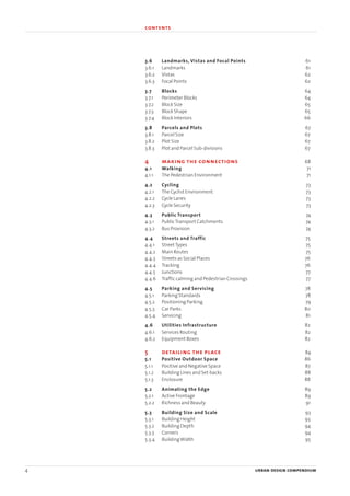 4 urban design compendium
1 the fundamentals
3.6 Landmarks, Vistas and Focal Points 61
3.6.1 Landmarks 61
3.6.2 Vistas 62
3.6.3 Focal Points 62
3.7 Blocks 64
3.7.1 Perimeter Blocks 64
3.7.2 Block Size 65
3.7.3 Block Shape 65
3.7.4 Block Interiors 66
3.8 Parcels and Plots 67
3.8.1 Parcel Size 67
3.8.2 Plot Size 67
3.8.3 Plot and Parcel Sub-divisions 67
4 making the connections 68
4.1 Walking 71
4.1.1 The Pedestrian Environment 71
4.2 Cycling 73
4.2.1 The Cyclist Environment 73
4.2.2 Cycle Lanes 73
4.2.3 Cycle Security 73
4.3 Public Transport 74
4.3.1 PublicTransport Catchments 74
4.3.2 Bus Provision 74
4.4 Streets and Traffic 75
4.4.1 StreetTypes 75
4.4.2 Main Routes 75
4.4.3 Streets as Social Places 76
4.4.4 Tracking 76
4.4.5 Junctions 77
4.4.6 Traffic calming and Pedestrian Crossings 77
4.5 Parking and Servicing 78
4.5.1 Parking Standards 78
4.5.2 Positioning Parking 79
4.5.3 Car Parks 80
4.5.4 Servicing 81
4.6 Utilities Infrastructure 82
4.6.1 Services Routing 82
4.6.2 Equipment Boxes 82
5 detailing the place 84
5.1 Positive Outdoor Space 86
5.1.1 Positive and Negative Space 87
5.1.2 Building Lines and Set-backs 88
5.1.3 Enclosure 88
5.2 Animating the Edge 89
5.2.1 Active Frontage 89
5.2.2 Richness and Beauty 91
5.3 Building Size and Scale 93
5.3.1 Building Height 93
5.3.2 Building Depth 94
5.3.3 Corners 94
5.3.4 BuildingWidth 95
contents
22375H urban design MASTER:22375H urban design MASTER 01/08/2007 10:22 Page 4
 
