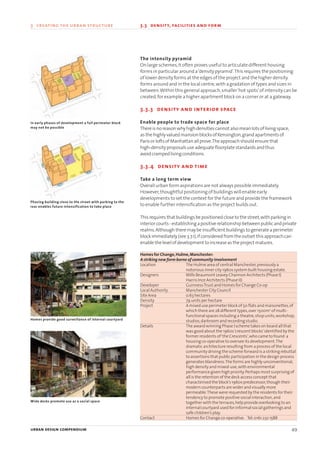 The intensity pyramid
On large schemes,it often proves useful to articulate different housing
forms in particular around a‘density pyramid’.This requires the positioning
of lower density forms at the edges of the project and the higher density
forms around and in the local centre,with a gradation of types and sizes in
between.Within this general approach,smaller‘hot spots’of intensity can be
created,for example a higher apartment block on a corner or at a gateway.
3.3.3 density and interior space
Enable people to trade space for place
Thereisnoreasonwhyhighdensitiescannot alsomeanlotsoflivingspace,
as thehighlyvaluedmansionblocksofKensington,grandapartmentsof
ParisorloftsofManhattanallprove.Theapproachshouldensure that
high-densityproposalsuseadequatefloorplatestandardsand thus
avoidcrampedlivingconditions.
3.3.4 density and time
Take a long term view
Overall urban form aspirations are not always possible immediately.
However,thoughtful positioning of buildings will enable early
developments to set the context for the future and provide the framework
to enable further intensification as the project builds out.
Thisrequires that buildingsbepositionedclose to thestreet,withparkingin
interiorcourts-establishingapositiverelationshipbetweenpublicandprivate
realms.Although theremaybeinsufficient buildings togenerateaperimeter
blockimmediately(see3.7.1),ifconsideredfrom theoutset thisapproachcan
enable thelevelofdevelopment toincreaseas theproject matures.
Homes for Change,Hulme,Manchester:
A striking new form borne of community involvement
Location The Hulme area of central Manchester,previously a
notorious inner city 1960s system built housing estate.
Designers Mills Beaumont Leavey Channon Architects (Phase I)
Harris Ince Architects (Phase II)
Developer GuinnessTrust and Homes for Change Co-op
Local Authority Manchester City Council
Site Area 0.63 hectares
Density 79 units per hectare
Project A mixed use perimeter block of 50 flats and maisonettes,of
which there are 28 different types,over 1500m2
of multi-
functional spaces including a theatre,shop units,workshop,
studios,darkroom and recording studio.
Details The award winning Phase I scheme takes on board all that
was good about the 1960s‘crescent blocks’identified by the
former residents of‘the Crescents’,who came to found a
housing co-operative to oversee its development.The
dramatic architecture resulting from a process of the local
community driving the scheme forward is a striking rebuttal
to assertions that public participation in the design process
generates blandness.The forms are highly unconventional,
high density and mixed-use,with environmental
performance given high priority.Perhaps most surprising of
all is the retention of the deck access concept that
characterised the block’s 1960s predecessor,though their
modern counterparts are wider and visually more
permeable.These were requested by the residents for their
tendency to promote positive social interaction,and
together with the terraces,help provide overlooking to an
internal courtyard used for informal social gatherings and
safe children’s play.
Contact Homes for Change co-operative. Tel:0161 232 1588
urban design compendium 49
3 creating the urban structure 3.3 density, facilities and form
In early phases of development a full perimeter block
may not be possible
Phasing building close to the street with parking to the
rear enables future intensification to take place
Homes provide good surveillance of internal courtyard
Wide decks promote use as a social space
22375H urban design MASTER:22375H urban design MASTER 01/08/2007 10:23 Page 49
 