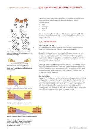 50 urban design compendium
3 creating the urban structure 3.4 energy and resource efficiency
Depending on the site,in many cases there is a hierarchy of considerations
as to how to use renewable energy resources. Often,the order of
consideration is:
• sun;
• rainwater;
• ground;
• wind.
Whilst maximising the contribution of these resources,it is important to
minimise environmental demands and ensure the efficient conversion or
disposal of waste.
3.4.1 solar design
Turn towards the sun
There are four main ways of using the sun in buildings:daylight;passive
solar gain;photovoltaic (PV) modules;and active solar panels.
Daylighting reduces the need for artificial lighting and passive solar gain
reduces the need for space heating. Photovoltaic modules convert solar
radiation directly into electricity and are a rapidly developing technology.
Active solar panels for heating water have been available for some time and
have long term potential in the UK.
The key to optimising the solar potential of the site is to orientate buildings
broadly to the south.This tends to result in an East -West street pattern. It is
possible to move up to 30
o
away from due south and yet have 90-95% of the
maximum output of a PV module or a solar collector. A common goal is to
stay within 15-20
o
of due south.
Let the light in
As a general rule,the more sun the better (potential problems of overheating
and glare can be dealt with during the building design stage).Contrary to
some attitudes and guidelines,it is possible to achieve high levels of natural
light penetration with tight urban form. But a balance needs to be struck
between new development and the constraints imposed by the local
setting,particularly in relation to the land use and street pattern of adjacent
areas and the height and roofscape of adjacent buildings.
With careful design, sufficient solar access can be
provided to all floors in tighter settings and solar
energy systems installed on roofs. Lower solar
access on the ground floor can be compensated
for by, say, larger windows.
Strict adherence to solar access and privacy
concerns can serve to space buildings further and
further apart – lowering densities and weakening
street enclosure.
Mews: 60 – 70% loss of total annual solar radiation
Street: 30 – 40% loss of total annual solar radiation
Square or high street: 5% loss of total annual solar radiation
Make sure that overshadowing doesn’t unduly
undermine solar access and vary building scale and
positioning accordingly
7 – 8m
9 am
12 noon
3 pm
Winter Summer
13 – 14m
29 – 30m
N
22375H urban design MASTER:22375H urban design MASTER 01/08/2007 10:23 Page 50
 