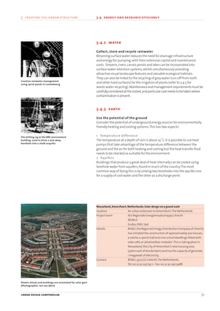 3.4.2 water
Collect, store and recycle rainwater
Retaining surface water reduces the need for drainage infrastructure
and energy for pumping,with their extensive capital and maintenance
costs. Streams,rivers,canals,ponds and lakes can be incorporated into
surface water retention systems,whilst simultaneously providing
attractive visual landscape features and valuable ecological habitats.
They can also be linked to the recycling of grey water (run-off from roofs
and other hard surfaces) for the irrigation of plants (refer to 3.4.5 for
waste water recycling).Maintenanceandmanagementrequirementsmustbe
carefullyconsideredattheoutset,andparticularcareneedstobetakenwhere
contaminationispresent.
3.4.3 earth
Use the potential of the ground
Consider the potential of underground energy sources for environmentally
friendly heating and cooling systems.This has two aspects:
1 Temperature difference
The temperature at a depth of 10m is about 14
o
C.It is possible to use heat
pumps that take advantage of the temperature difference between the
ground and the air for both heating and cooling but the heat transfer fluid
needs to be checked as suitable for the environment.
2 Aquifers
Buildings that produce a great deal of heat internally can be cooled using
borehole water from aquifers,found in much of the country.The most
common way of doing this is by sinking two boreholes into the aquifer,one
for a supply of cool water and the other as a discharge point.
Nieuwland,Amersfoort,Netherlands:Solar design on a grand scale
Location An urban extension to Amersfoort,The Netherlands
Project team N.V.Regionale Energiemaatschappij Utrecht
(REMU)
Ecofys,ENEL SpA
Details REMU,the Regional Energy Distribution Company of Utrecht,
has initiated the construction of approximately 500 houses,
a crèche,a sports hall and nine school dwellings fitted with
solar cells,or‘photovoltaic modules’.This is taking place in
Nieuwland,the City of Amersfoot’s new housing area
(30km east of Amsterdam) and has the capacity of generate
1 megawatt of electricity.
Contact REMU,3503 SG Utrecht,The Netherlands.
Tel:00 31 3o 297 59 11 Fax:00 31 30 297 5988
urban design compendium 51
3 creating the urban structure 3.4 energy and resource efficiency
Creative rainwater management
using spiral ponds in Luxembourg
The drilling rig at the BRE environment
building, used to drive a 70m deep
borehole into a chalk acquifer
Sheets, blocks and buildings are orientated for solar gain
(Photographer: Jan van Ijken)
22375H urban design MASTER:22375H urban design MASTER 01/08/2007 10:23 Page 51
 
