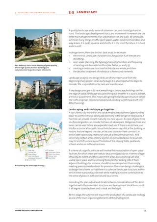 urban design compendium 53
3 creating the urban structure 3.5 landscape
A quality landscape and a sense of urbanism can,and should,go hand in
hand. The landscape,development block,and movement framework are the
three main design elements of an urban project of any scale. By landscape,
we mean many things;it is the open spaces,water,movement corridors and
way-leaves;it is parks,squares,and streets;it is the street furniture;it is hard
and it is soft.
In design terms,there are distinct task areas,for example:
• the intrinsic landscape characteristics,for good or ill,of the site and
its setting;
• open space planning,the typology hierarchy,function and frequency
of existing and desirable facilities (seeTables 3.4 and 3.5);
• creating a landscape structure for the site as a whole;and then
• the detailed treatment of individual schemes and elements.
Landscape analysis and design skills are of key importance from the
beginning of any project.At an early stage,it is also important to begin to
consider the responsibilities for care and maintenance.
A key design principle is to treat everything as landscape;buildings define
the edge of space;landscape occupies the space,whether it is a park,a street,
a fence or a pavement. This means designing the landscape structure before
the traffic engineer becomes involved and avoiding SLOAP (Space Left Over
After Planning).
Landscaping and landscape go together
A basic tenet is to work with and value what is already there.Opportunities
occur to use the intrinsic landscape positively in the design of new places.A
fine tree can provide instant maturity in a new square. A copse of good trees
or a fine old garden can provide the basis of a local park. Hedgerow trees and
lanes can be used to line a new parallel road,and if there is an old lane,use
this for access or a footpath. Visual links between say a hill,a fine building or
historic feature beyond the site can be used to create‘view corridors’,in
which open space uses,pedestrian uses,or a new avenue can run. And
conversely,certain areas of sites,skylines or overlooked areas for example,
may be best left undeveloped.Think about the playing fields,parklands,
schools and so on in these locations.
A scheme of a significant scale will involve the incorporation of open space
facilities,for which there are likely to be planning standards in terms of type
of facility,its extent and their catchment areas.But achieving safe and
usable open space and maximising the benefit of looking onto it from
adjacent buildings,for instance,should be more important than simply
meeting prescriptive standards for provision.The urban design challenge is
to design the scheme so that there is a cohesive landscape structure,within
which these standards can be met while making a positive contribution to
the sense of place,in both overall and local terms.
In creating the plan,adjust and iterate between considerations of this kind,
together with the movement structure and development block forms,until
it all begins to settle down,and to look and feel right.
At this stage,the scheme will require the production of a landscape strategy,
as one of the main organising elements of the development.
Parc de Bercy, Paris: Social housing of great quality
where high quality modern buildings are
complemented by parkland and allotments
Articulating the landscape strategy
22375H urban design MASTER:22375H urban design MASTER 01/08/2007 10:23 Page 53
 