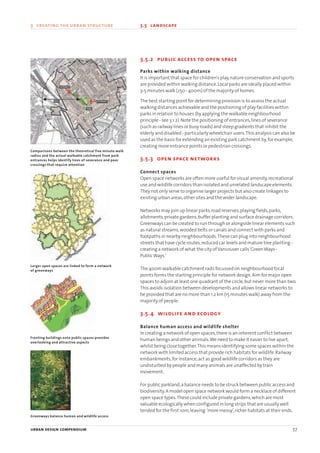 3.5.2 public access to open space
Parks within walking distance
It is important that space for children’s play,nature conservation and sports
are provided within walking distance.Local parks are ideally placed within
3-5 minutes walk (250 - 400m) of the majority of homes.
The best starting point for determining provision is to assess the actual
walking distances achievable and the positioning of play facilities within
parks in relation to houses (by applying the walkable neighbourhood
principle - see 3.1.2).Note the positioning of entrances,lines of severance
(such as railway lines or busy roads) and steep gradients that inhibit the
elderly and disabled - particularly wheelchair users.This analysis can also be
used as the basis for extending an existing park catchment by,for example,
creating more entrance points or pedestrian crossings.
3.5.3 open space networks
Connect spaces
Open space networks are often more useful for visual amenity,recreational
use and wildlife corridors than isolated and unrelated landscape elements.
They not only serve to organise larger projects but also create linkages to
existing urban areas,other sites and the wider landscape.
Networks may join up linear parks,road reserves,playing fields,parks,
allotments,private gardens,buffer planting and surface drainage corridors.
Greenways can be created to run through or alongside linear elements such
as natural streams,wooded belts or canals and connect with parks and
footpaths in nearby neighbourhoods.These can plug into neighbourhood
streets that have cycle routes,reduced car levels and mature tree planting -
creating a network of what the city ofVancouver calls‘GreenWays -
PublicWays.’
The 400m walkable catchment radii focussed on neighbourhood focal
points forms the starting principle for network design.Aim for major open
spaces to adjoin at least one quadrant of the circle,but never more than two.
This avoids isolation between developments and allows linear networks to
be provided that are no more than 1.2 km (15 minutes walk) away from the
majority of people.
3.5.4 wildlife and ecology
Balance human access and wildlife shelter
In creating a network of open spaces,there is an inherent conflict between
human beings and other animals.We need to make it easier to live apart,
whilst being close together.This means identifying some spaces within the
network with limited access that provide rich habitats for wildlife.Railway
embankments,for instance,act as good wildlife corridors as they are
undisturbed by people and many animals are unaffected by train
movement.
For public parkland,a balance needs to be struck between public access and
biodiversity.A model open space network would form a necklace of different
open space types.These could include private gardens,which are most
valuable ecologically when configured in long strips that are usually well
tended for the first 10m,leaving ‘more messy’,richer habitats at their ends.
urban design compendium 57
3 creating the urban structure 3.5 landscape
Fronting buildings onto public spaces provides
overlooking and attractive aspects
Greenways balance human and wildlife access
Larger open spaces are linked to form a network
of greenways
Comparisons between the theoretical five minute walk
radius and the actual walkable catchment from park
entrances helps identify lines of severance and poor
crossings that require attention
22375H urban design MASTER:22375H urban design MASTER 01/08/2007 10:24 Page 57
 