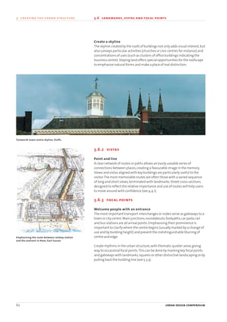 Create a skyline
The skyline created by the roofs of buildings not only adds visual interest,but
also conveys particular activities (churches or civic centres for instance) and
concentrations of uses (such as clusters of office buildings indicating the
business centre).Sloping land offers special opportunities for the roofscape
to emphasise natural forms and make a place of real distinction.
3.6.2 vistas
Point and line
A clear network of routes or paths allows an easily useable series of
connections between places,creating a favourable image in the memory.
Views and vistas aligned with key buildings are particularly useful to the
visitor.The most memorable routes are often those with a varied sequence
of long and short views,terminated with landmarks.Street cross-sections
designed to reflect the relative importance and use of routes will help users
to move around with confidence (see 4.4.1).
3.6.3 focal points
Welcome people with an entrance
The most important transport interchanges or nodes serve as gateways to a
town or city centre.Main junctions,roundabouts,footpaths,car parks,rail
and bus stations are all arrival points.Emphasising their prominence is
important to clarify where the centre begins (usually marked by a change of
use and by building height) and prevent the indistinguishable blurring of
centre and edge.
Create rhythms in the urban structure,with thematic quieter areas giving
way to occasional focal points.This can be done by marking key focal points
and gateways with landmarks,squares or other distinctive landscaping or by
pulling back the building line (see 5.3.3).
62 urban design compendium
3 creating the urban structure 3.6 landmarks, vistas and focal points
Emphasising the route between railway station
and the seafront in Hove, East Sussex
Tamworth town centre skyline, Staffs.
22375H urban design MASTER:22375H urban design MASTER 01/08/2007 10:24 Page 62
 