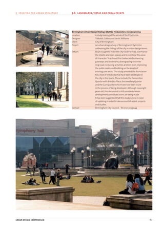 urban design compendium 63
3 creating the urban structure 3.6 landmarks, vistas and focal points
urban design compendium 63
Birmingham Urban Design Strategy (BUDS):The basis for a new beginning
Location A study looking at the whole of the City Centre.
Designer Tibbalds,Colbourne,Karski,Williams
Client City of Birmingham
Project An urban design study of Birmingham City Centre
addressing the failings of the city in urban design terms.
Details BUDS sought to make the city easier to read,to enhance
the streets and open spaces and to reinforce the areas
of character. To achieve this it advocated enhancing
gateways and landmarks,downgrading the inner
ring road,increasing activities at street level,improving
the public realm,and building on the assets of
existing core areas. This study provided the foundation
for a host of initiatives that have been developed in
the city in the 1990s. These include the Convention
Quarter with Brindley Place,the Jewellery Quarter
and the Gun Quarter which have now been or are
in the process of being developed. Although now eight
years old,this document is still considered when
development control decisions are being made.
It has been suggested that this study is now in need
of updating in order to take account of recent projects
and studies.
Contact Birmingham City Council. Tel:0121 303 9944
22375H urban design MASTER:22375H urban design MASTER 01/08/2007 10:24 Page 63
 