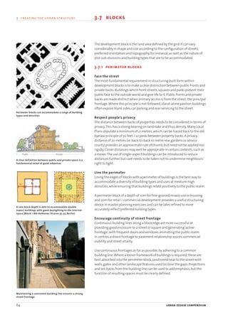 64 urban design compendium
3 creating the urban structure 3.7 blocks3 creating the urban structure
The development block is the land area defined by the grid.It can vary
considerably in shape and size according to the configuration of streets,
preferred orientation and topography,for instance,as well as the nature of
plot sub-divisions and building types that are to be accommodated.
3.7.1 perimeter blocks
Face the street
The most fundamental requirement in structuring built form within
development blocks is to make a clear distinction between public fronts and
private backs.Buildings which front streets,squares and parks present their
public face to the outside world and give life to it.Public fronts and private
backs are made distinct when primary access is from the street,the principal
frontage.Where this principle is not followed,stand-alone pavilion buildings
often expose blank sides,car parking and rear servicing to the street.
Respect people’s privacy
The distance between backs of properties needs to be considered in terms of
privacy.This has a strong bearing on land-take and thus density.Many Local
Plans stipulate a minimum of 21 metres,which can be traced back to the old
byelaw principle of 70 feet / 22 yards between property backs.A privacy
distance of 20 metres (ie.back-to-back 10 metre rear gardens or service
courts) provides an approximate rule of thumb,but need not be applied too
rigidly.Closer distances may well be appropriate in certain contexts,such as
a mews.The use of single-aspect buildings can be introduced to reduce
distances further,but care needs to be taken not to undermine neighbours’
right to light.
Line the perimeter
Lining the edges of blocks with a perimeter of buildings is the best way to
accommodate a diversity of building types and uses at medium-high
densities,while ensuring that buildings relate positively to the public realm.
A perimeter block of a depth of 10m for fine-grained mixed-use or housing
and 20m for retail / commercial development provides a useful structuring
device in master planning exercises and can be later refined to more
accurately reflect preferred building types.
Encourage continuity of street frontage
Continuous building lines along a block edge are more successful at
providing good enclosure to a street or square and generating‘active
frontage’,with frequent doors and windows animating the public realm.
In centres,a direct frontage to pavement relationship assists commercial
viability and street vitality.
Use continuous frontages as far as possible,by adhering to a common
building line.Where a looser framework of buildings is required,these are
best absorbed into the perimeter block,positioned near to the street with
walls,gates and other landscape features used to close the gaps.Projections
and set-backs from the building line can be used to add emphasis,but the
function of resulting spaces must be clearly defined.
Public Private
Perimeter blocks can accommodate a range of building
types and densities
A clear definition between public and private space is a
fundamental tenet of good urbanism
A 10m block depth is able to accommodate double
aspect buildings with good daylighting to the internal
space (Block 1 IBA-Kothener Strasse 35-37, Berlin)
Maintaining a consistent building line ensures a strong
street frontage
22375H urban design MASTER:22375H urban design MASTER 01/08/2007 10:24 Page 64
 