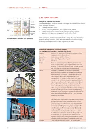 66 urban design compendium
3 creating the urban structure 3.7 blocks3 creating the urban structure
3.7.4 block interiors
Design for internal flexibility
The perimeter block structure enables a variety of treatments to the interior
to be provided,including:
• car parks or service yards;
• private / communal gardens with children’s play spaces;
• mews houses,offices,workshops or live-work units;or indeed
• a park or civic square to occupy part / whole of the block.
Well-configured perimeter blocks facilitate a range of uses of the interior
that can change over time.These should be defined and overlooked by
buildings and have restricted access to promote security.
Crown Street Regeneration,The Gorbals,Glasgow:
The shaping of a new place with a traditional block pattern
Location Located in the south east of the city this development is of
a gap site centred on Crown Street.
DesignTeam Master planner:CZWG Architects
Developer Crown Street Regeneration Project
Site Area 16 hectares
Project Mixed use scheme comprising of,by the year 2000,1050
owner occupied homes;325 socially rented homes;12 local
shops and a supermarket;100 bed budget hotel;80 student
flats;local park;and,5000m2
office accommodation.
Details This project is centred on the site of Hutchesontown“E”
which was the fifth phase of the post war comprehensive
redevelopment of the Gorbals. It was a major part of the
city’s massive programme to sweep away everything
associated with the past and replace it with a city geared
towards the car with swathes of green space speckled with
high rise towers. It was built in 1968,was centred on Crown
Street,and consisted of 12 linked deck access blocks. The
blocks suffered from incurable penetration dampness,
within nine years of completion the first families were being
moved out and by 1982 the blocks were completely empty.
In 1987 after major campaigning by the local community the
blocks were finally demolished. This left a 16 ha gap site in
the heart of the Gorbals.
The Crown Street Regeneration Project was set up in 1990 to
facilitate the comprehensive redevelopment of this area.
This scheme sees the area returning to a mass and scale of
the traditional Glasgow tenement streets with buildings
once again addressing the street. The housing is largely
comprised of 3/4 storey modern tenements. This mixed
use,mixed tenure development has attracted a number
of architects and developers who have subsequently won
awards for their housing designs. The objectives of the
original masterplan were to bring benefits not only to areas
contained within its bounds but to the wider Gorbals area.
Contact Crown Street Regeneration Project. Tel:0141 429 8956
The flexibility of grid / perimeter block development
22375H urban design MASTER:22375H urban design MASTER 01/08/2007 10:24 Page 66
 